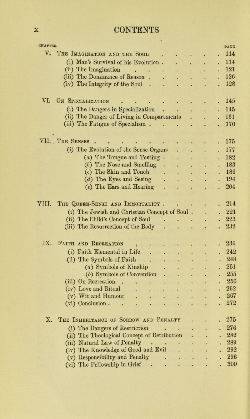 CHAPTER V, The Imagination and the Soul (i) Man’s Survival of his Evolution . (ii) The Imagination (iii) The Dominance of Reason . . . . (iv) The Integrity of the Soul . . . . VI. On Specialization (i) The Dangers in Specialization (ii) The Danger of Living in Compartments (iii) The Fatigue of Specialism . . . . VII. The Senses . . . . (i) The Evolution of the Sense Organs (a) The Tongue and Tasting . (&) The Nose and Smelling . (c) The Skin and Touch (d) The Eyes and Seeing (e) The Ears and Hearing VIII. The Queen-Sense and Immortality . (i) The Jewish and Christian Concept of Soul (ii) ’I'he Child’s Concept of Soul (iii) The Resurrection of the Body IX. Faith and Recreation .... (i) Faith Elemental in Life (ii) The Symbols of Faith (a) Symbols of Kinship (h) Symbols of Convention (iii) On Recreation (iv) Love and Ritual (v) Wit and Humour .... (vi) Conclusion X. The Inheritance of Sorrow and Penalty (i) The Dangers of Restriction (ii) The Theological Concept of Retribution (iii) Natural Law of Penalty (iv) The Knowledge of Good and Evil (v) Responsibility and Penalty (vi) The Fellowship in Grief PAGE . 114 . 114 . 121 . 126 . 128 . 145 . 145 . 161 . 170 . 175 . 177 . 182 . 183 . 186 . 194 . 204 . 214 . 221 . 223 . 232 . 236 . 242 . 248 . 251 . 255 . 256 . 262 . 267 . 272 . 275 . 276 . 282 . 289 . 292 . 296 . 300