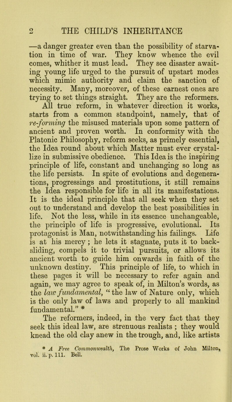 —a danger greater even than the possibility of starva- tion in time of war. They know whence the evil comes, whither it must lead. They see disaster await- ing young life urged to the pursuit of upstart modes which mimic authority and claim the sanction of necessity. Many, moreover, of these earnest ones are trying to set things straight. They are the reformers. All true reform, in whatever direction it works, starts from a common standpoint, namely, that of re-forniing the misused materials upon some pattern of ancient and proven worth. In conformity with the Platonic Philosophy, reform seeks, as primely essential, the Idea round about which Matter must ever crystal- lize in submissive obedience. This Idea is the inspiring principle of life, constant and unchanging so long as the life persists. In spite of evolutions and degenera- tions, progressings and prostitutions, it still remains the Idea responsible for life in all its manifestations. It is the ideal principle that all seek when they set out to understand and develop the best possibilities in life. Not the less, while in its essence unchangeable, the principle of life is progressive, evolutional. Its protagonist is Man, notwithstanding his failings. Life is at his mercy ; he lets it stagnate, puts it to back- sliding, compels it to trivial pursuits, or allows its ancient worth to guide him onwards in faith of the unknown destiny. This principle of life, to which in these pages it will be necessary to refer again and again, we may agree to speak of, in Milton’s words, as the laic fundamental^ ‘‘the law of Nature only, which is the only law of laws and properly to all mankind fundamental.” * The reformers, indeed, in the very fact that they seek this ideal law, are strenuous realists ; they would knead the old clay anew in the trough, and, like artists * A Free Commonwealth, The Prose Works of John Milton,