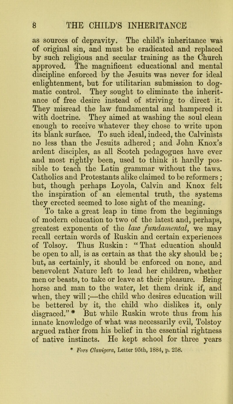 as sources of depravity. The child’s inheritance was of original sin, and must be eradicated and replaced by such religious and secular training as the Church approved. The magnificent educational and mental discipline enforced by the Jesuits was never for ideal enlightenment, but for utilitarian submission to dog- matic control. They sought to eliminate the inherit- ance of free desire instead of striving to direct it. They misread the law fundamental and hampered it with doctrine. They aimed at washing the soul clean enough to receive whatever they chose to write upon its blank surface. To such ideal, indeed, the Calvinists no less than the Jesuits adhered; and John Knox’s ardent disciples, as all Scotch pedagogues have ever and most rightly been, used to think it hardly pos- sible to teach the Latin grammar without the taws. Catholics and Protestants alike claimed to be reformers ; but, though perhaps Loyola, Calvin and Knox felt the inspiration of an elemental truth, the systems they erected seemed to lose sight of the meaning. To take a great leap in time from the beginnings of modern education to two of the latest and, perhaps, greatest exponents of the law fundamental, we may recall certain words of Ruskin and certain experiences of Tolsoy. Thus Ruskin : “ That education should be open to all, is as certain as that the sky should be; but, as certainly, it should be enforced on none, and benevolent Nature left to lead her children, whether men or beasts, to take or leave at their pleasure. Bring horse and man to the water, let them drink if, and when, they will;—the child who desires education will be bettered by it, the child who dislikes it, only dissrraced.” * But while Ruskin wrote thus from his innate knowledge of what was necessarily evil, Tolstoy argued rather from his belief in the essential rightness of native instincts. He kept school for three years * Fors Clavigera, Letter 95th, 1884, p. 258.