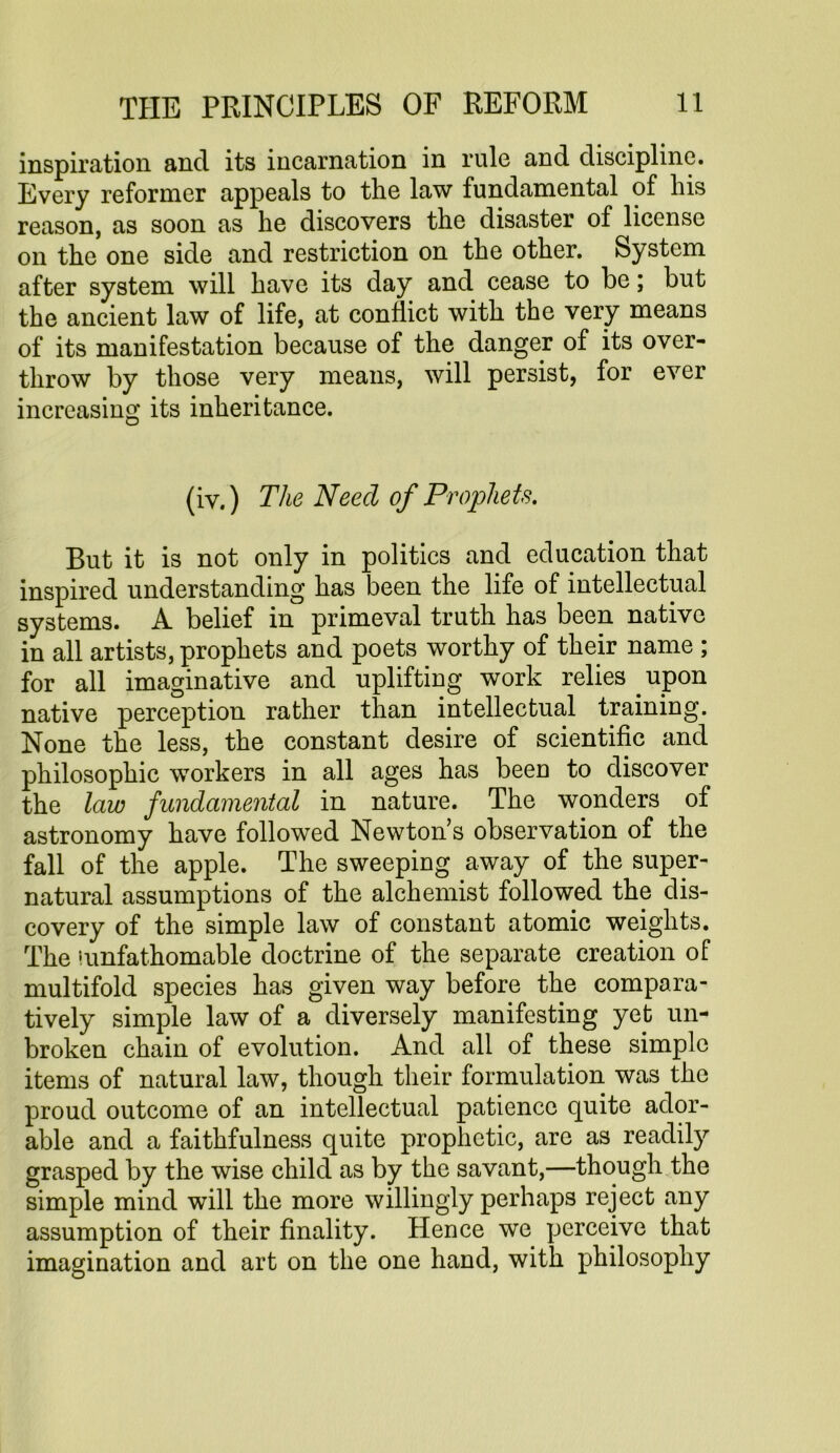 inspiration and its incarnation in rule and discipline. Every reformer appeals to the law fundamental of his reason, as soon as he discovers the disaster of license on the one side and restriction on the other. System after system will have its day and cease to be; but the ancient law of life, at conflict with the very means of its manifestation because of the danger of its over- throw by those very means, will persist, for ever increasing its inheritance. (iv.) The Need of Prophets. But it is not only in politics and education that inspired understanding has been the life of intellectual systems. A belief in primeval truth has been native in all artists, prophets and poets worthy of their name ; for all imaginative and uplifting work relies upon native perception rather than intellectual training. None the less, the constant desire of scientific and philosophic workers in all ages has been to discover the law fundamental in nature. The wonders of astronomy have followed Newton’s observation of the fall of the apple. The sweeping away of the super- natural assumptions of the alchemist followed the dis- covery of the simple law of constant atomic weights. The iunfathomable doctrine of the separate creation of multifold species has given way before the compara- tively simple law of a diversely manifesting yet un- broken chain of evolution. And all of these simple items of natural law, though their formulation was the proud outcome of an intellectual patience quite ador- able and a faithfulness quite prophetic, are as readily grasped by the wise child as by the savant,—though the simple mind will the more willingly perhaps reject any assumption of their finality. Hence we perceive that imagination and art on the one hand, with philosophy