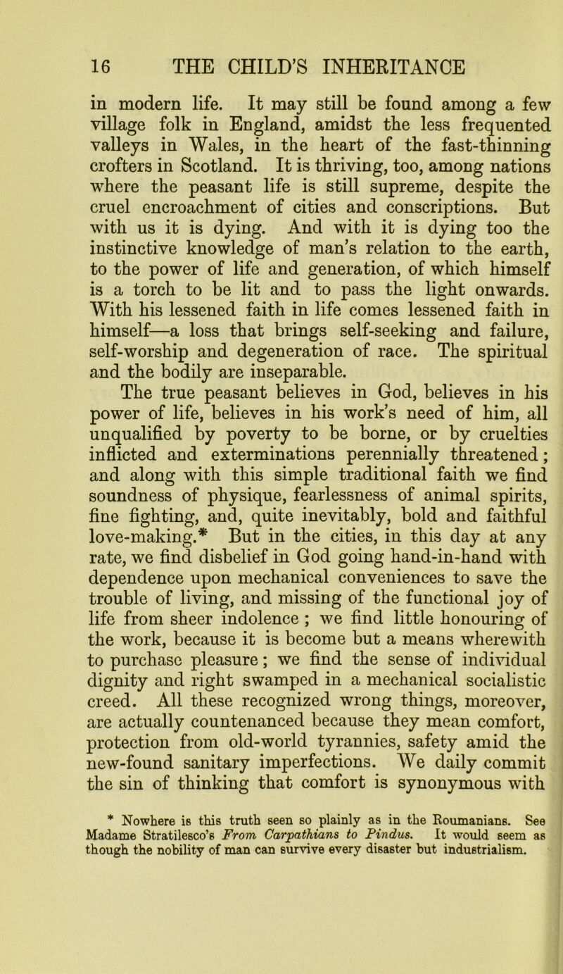 in modern life. It may still be found among a few village folk in England, amidst the less frequented valleys in Wales, in the heart of the fast-thinning crofters in Scotland. It is thriving, too, among nations where the peasant life is still supreme, despite the cruel encroachment of cities and conscriptions. But with us it is dying. And with it is dying too the instinctive knowledge of man’s relation to the earth, to the power of life and generation, of which himself is a torch to be lit and to pass the light onwards. With his lessened faith in life comes lessened faith in himself—a loss that brings self-seeking and failure, self-worship and degeneration of race. The spiritual and the bodily are inseparable. The true peasant believes in God, believes in his power of life, believes in his work’s need of him, all unqualified by poverty to be borne, or by cruelties inflicted and exterminations perennially threatened; and along with this simple traditional faith we find soundness of physique, fearlessness of animal spirits, fine fighting, and, quite inevitably, bold and faithful love-making.* But in the cities, in this day at any rate, we find disbelief in God going hand-in-hand with dependence upon mechanical conveniences to save the trouble of living, and missing of the functional joy of life from sheer indolence ; we find little honouring of the work, because it is become but a means wherewith to purchase pleasure; we find the sense of individual dignity and right swamped in a mechanical socialistic creed. All these recognized wrong things, moreover, are actually countenanced because they mean comfort, protection from old-world tyrannies, safety amid the new-found sanitary imperfections. We daily commit the sin of thinking that comfort is synonymous with * Nowhere is this truth seen so plainly as in the Roumanians. See Madame Stratilesco’s From Carpathians to Findus. It would seem as though the nobility of man can survive every disaster but industrialism.