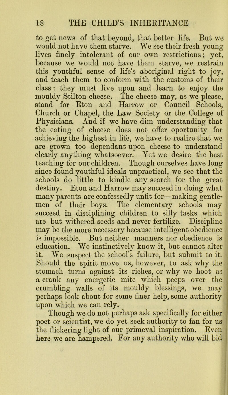 to get news of that beyond, that better life. But we would not have them starve. We see their fresh young lives finely intolerant of our own restrictions; yet, because we would not have them starve, we restrain this youthful sense of life’s aboriginal right to joy, and teach them to conform with the customs of their class : they must live upon and learn to enjoy the mouldy Stilton cheese. The cheese may, as we please, stand for Eton and Harrow or Council Schools, Church or Chapel, the Law Society or the College of Physicians. And if we have dim understanding that the eating of cheese does not offer oportunity for achieving the highest in life, we have to realize that we are grown too dependant upon cheese to understand clearly anything whatsoever. Yet we desire the best teaching for our children. Though ourselves have long since found youthful ideals unpractical, we see that the schools do little to kindle any search for the great destiny. Eton and Harrow may succeed in doing what many parents are confessedly unfit for—making gentle- men of their boys. The elementary schools may succeed in disciplining children to silly tasks which are but withered seeds and never fertilize. Discipline may be the more necessary because intelligent obedience is impossible. But neither manners nor obedience is education. We instinctively know it, but cannot alter it. We suspect the school’s failure, but submit to it. Should the spirit move us, however, to ask why the stomach turns against its riches, or why we hoot as a crank any energetic mite which peeps over the crumbling walls of its mouldy blessings, we may perhaps look about for some finer help, some authority upon which we can rely. Though we do not perhaps ask specifically for either poet or scientist, we do yet seek authority to fan for us the flickering light of our primeval inspiration. Even here we are hampered. For any authority who will bid