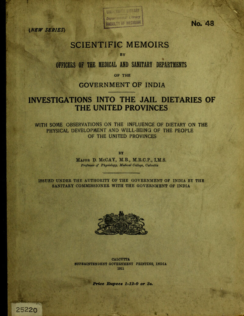 SCIENTIFIC MEMOIRS BY OFFICERS OF THE MEDICAL AND SANITARY DEPARTMENTS OF THE GOVERNMENT OF INDIA INVESTIGATIONS INTO THE JAIL DIETARIES OF THE UNITED PROVINCES WITH SOME OBSERVATIONS ON THE INFLUENCE OF DIETARY ON THE PHYSICAL DEVELOPMENT AND WELL-BEING OF THE PEOPLE OF THE UNITED PROVINCES BT Majob D. McOAT, M.B., M.R.C.P., I.M.S. Professor of Physiology, Medical College, Calcutta ISSUED UNDER THE AUTHORITY OF THE GOVERNMENT OF INDIA BY THE SANITARY COMMISSIONER WITH THE GOVERNMENT OF INDIA CALCUTTA SUPERINTENDENT GOVERNMENT PRINTING, INDIA 1911 Price Rupees 1-12-0 or 3s.