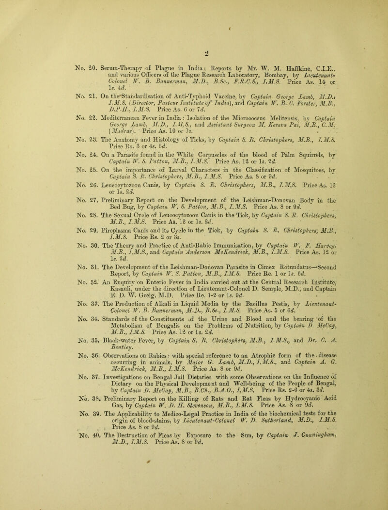 ( 2 No. '20. Serum-Therapy of Plague in India; Reports by Mr. W. M. Haffkine. C.I.E.. and various Officers of the Plague Research Laboratory, Bombay, by Lieutenant- Colonel IF. B. Bannerman, M.B., B.Sc., F.R.C.S., I.M.S. Price As. 14 or Is. 4d. No. 21. On th^rStandardisation of Anti-Typhoid Vaccine, by Captain George Lamb, 31.D.» I. MB. (Director, Pasteur Institute of India), and Captain W. B. C. Forster, M.B., D. P.H., 1.31.8,: Price As. 6 or Id. No. 22. Mediterranean Fever in India : Isolation of the Micrococcus Melitensis, by Captain George Lamb, M.D., I. MB., and Assistant Surgeon M. Kesava Fai, 31.B., C.M. [Madras). Price As. 10 or Is. . No. 28. The Anatomy and Histology of Ticks, by Captain S. II. Christophers, M.B., I.M.S. Price Rs. 3 or 4s. 6d. No. 24. On a Parasite found in the White Corpuscles of the blood of Palm Squirrels, by Captain IF. S. Button, M.B., I.M.S. Price As. 12 or Is. 2d. No. 25. On the importance of Larval Characters in the Classification of Mosquitoes, by Captain S. li. Christophers, 31.B., I.3I.S. Price As. 8 or 9d. No. 26. Leucocytozoon Canis, by Captain S. B. Christophers, M.B., I.3I.S. Price As. 12 or Is. 2d. No. 27. Preliminary Report on the Development of the Leishman-Donovan Body in the Bed Bug, by Captain IF. S. Patton, M.B., I.M.S. Price As. 8 or 9d. No. 28. The Sexual Cycle of Leucocytozoon Canis in the Tick, by Captain S. R. Christophers, 31.B., I.M.S. Price As. 12 or Is. 2d. No. 29. Piroplasma Canis and its Cycle in the Tick, by Captain S. R. Christophers, 31.B., I.M.S. Price Rs. 2 or 3s. No. 30. The Theory and Practice of Anti-Rabic Immunisation, by Captain IF. F. Harney, M.B., J.3I.S., and Captain Anderson 31cKendrick, M.B., I.31.S. Price As. 12 oi- ls. U. No. 31. The Development of the Leishman-Donovan Parasite in Cimex Rotundatus—^Second Report, by Captain IF. S. Patton, 31.B., I.M.S. Price Re. 1 or Is. Qd. No. 32. An Enquiry on Enteric Fever in India carried out at the Central Research Institute, Kasauli, under the direction of Lieutenant-Colonel D. Semple, M.D., and Captain E. D. W. Greig, M.D. Price Re. 1-2 or Is. 9^. No. 33. The Production of Alkali in Liquid Media by the Bacillus Pestis, by Lieutenant- Colonel IF. B. Bannerman, 31.D., B.Sc., I.3I.S. Price As. 5 or Qd. No. 34. Standards of the Constituents of the Urine and Blood and the bearing 'of the Metabolism of Bengalis on the Problems of Nutrition, by Captain D. 31cCay, 31.B., I.M.S. Price As. 12 or Is, 2d. No. 35. Black-water Fever, by Captain S. R. Christophers, M.B., I.M.S., and Dr. C. A. Bentley. No. 36. Observations on Rabies : with special reference to an Atrophic form of the • disease occurring in animals, by 3Iajor G. Lamb, 31.D., I.M.S., and Captain A. G. 3IcKendrick, 31.B., I.M.S. Price As. 8 or 9d. No. 37. Investigations on Bengal Jail Dietaries with some Observations on the Influence of Dietary on the Physical Development and Well-being of the People of Bengal, by Captain D. 31cCay, 31.B., B.Cli., B.A.O., I.31.S. Price Rs. 2-6 or 4s. 2>d. No. 38. Preliminary Report on the Killing of Rats and Rat Fleas by Hydrocyanic Acid Gas, by Captain IF. D. H. Stevenson, 31.B., I.M.S. Price As. 8 or 9d. No. 39. The Applicability to Medico-Legal Practice in India of the biochemical tests for the origin of blood-stains, by Lieutenant-Colonel W. D. Sutherland, 31.D., I.3I.S. Price As. 8 or 9d. No. 40. The Destruction of Fleas by Exposure to the Suu, by Captain J. Cunningham, 31.D., I.M.S. Price As. 8 or 9d. 0