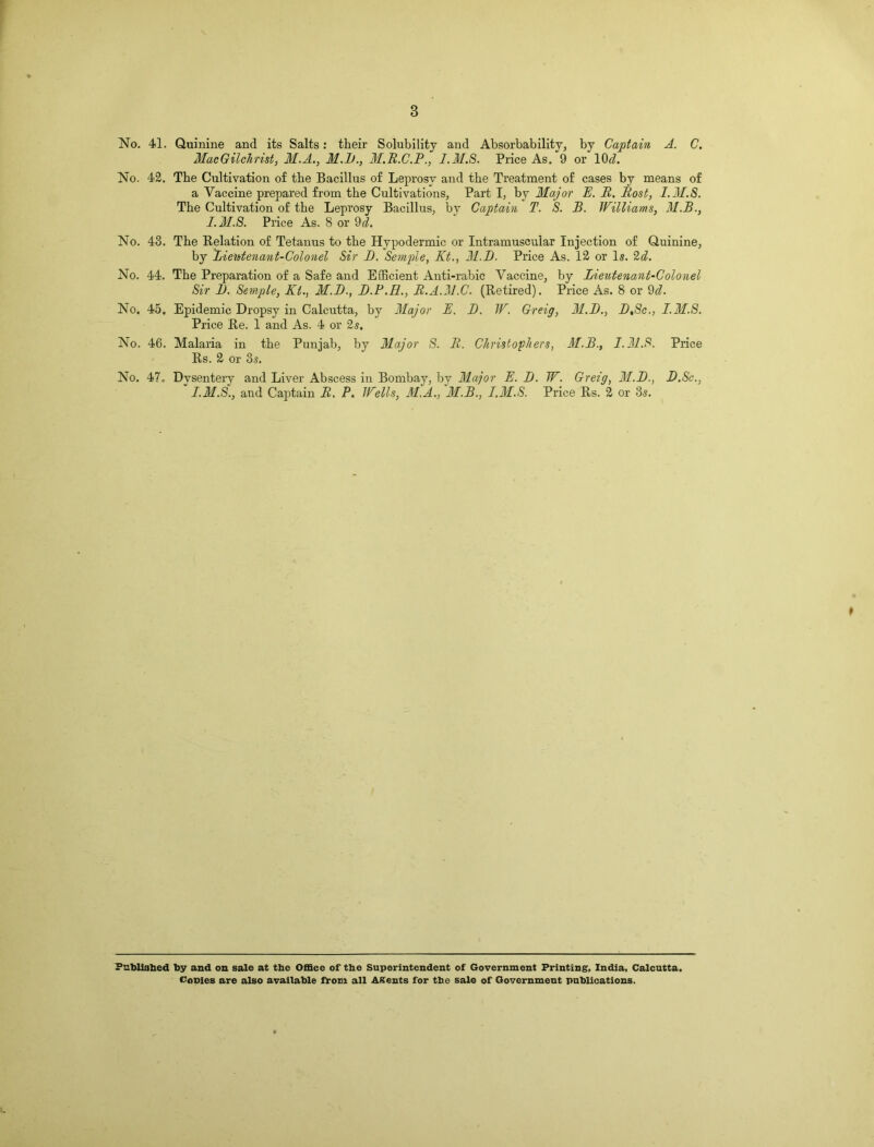 3 No. 41. Quinine and its Salts: their Solubility and Absorbability, by Captain A. C. Mac Gilchrist, M.A., M.B., 3I.R.C.P., 1.31.8. Price As. 9 or 10 cl. No. 42. The Cultivation of the Bacillus of Leprosy and the Treatment of cases by means of a Vaccine prepared from the Cultivations, Part I, by 3Iajor IE. R. Rost, I.M.S. The Cultivation of the Leprosy Bacillus, by Captain T. S. B. Williams, 31.B., I.M.S. Price As. 8 or 9cl. No. 48. The Relation of Tetanus to the Hypodermic or Intramuscular Injection of Quinine, by Lieietenant-Colonel Sir B. Semple, Kt., 31.1). Price As. 12 or Is. 2d. No. 44. The Preparation of a Safe and Efficient Anti-rabic Vaccine, by Lieutenant-Colonel Sir 11. Semple, Kt., M.B., B.P.H., R.A.31.C. (Retired). Price As. 8 or 9^. No. 45. Epidemic Dropsy in Calcutta, by 31ajor K. B. W. Greig, 31.B., B,Sc., I.M.S. Price Re. 1 and As. 4 or 2s. No. 46. Malaria in the Punjab, by Major S. R. Christophers, 31.B., I.M.S. Price Rs. 2 or 3s. No. 47. Dysentery and Liver Abscess in Bombay, by Major E. B. W. Greig, 31.B., B.Sc., I.M.S., and Captain R. P. Wells, M.A., M.B., I.M.S. Price Rs. 2 or 3s. Published by and on sale at the Office of the Superintendent of Government Printing, India, Calcutta. Conies are also available from all Agents for the sale of Government publications.