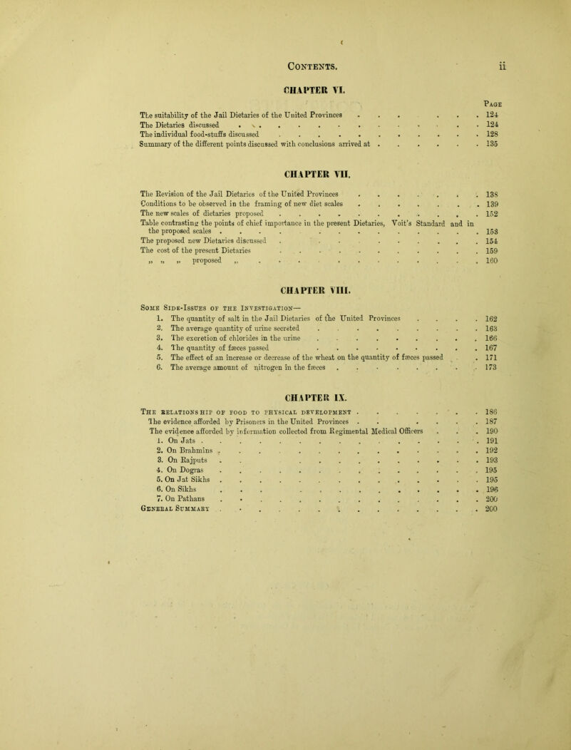 ( Contents, CHAPTER VI. The suitability of the Jail Dietaries of the United Provinces The Dietaries discussed . ^ . The individual food*stuffs discussed ...... Summary of the different points discussed with conclusions arrived at . CHAPTER VII, The Revision of the Jail Dietaries of the United Provinces ...... Conditions to be observed in the framing of new diet scales ...... The new scales of dietaries proposed ........... Table contrasting the points of chief importance in the present Dietaries, Voit’s Standard and in the proposed scales ............. The proposed new Dietaries discussed . ........ The cost of the present Dietaries .......... „ „ „ proposed „ CHAPTER VIII. Some Side-Issues of the Investigation— 1. The quantity of salt in the Jail Dietaries of t*he United Provinces 2. The average quantity of urine secreted ........ 3. The excretion of chlorides in the urine ........ 4. The quantity of faeces passed ........ 5. The effect of an increase or decrease of the wheat on the quantity of faeces passed 6. The average amount of nitrogen in the faeces ... . CHAPTER IX. The relations hip of food to physical development .... 1 he evidence afforded by Prisoners in the United Provinces . The evidence afforded by information collected from Regimental Medical Officers 1. On Jats ............ 2. On Brahmins ........... 3. On Rajputs . ....... 4. On Dogras ........... 5. On Jat Sikhs ........... 6. On Sikhs ... ....... 7. On Pathans ........... General Summary . Page 124 124 128 135 138 139 152 153 154 159 160 162 163 166 167 171 173 186 187 190 191 192 193 195 195 196 200 200