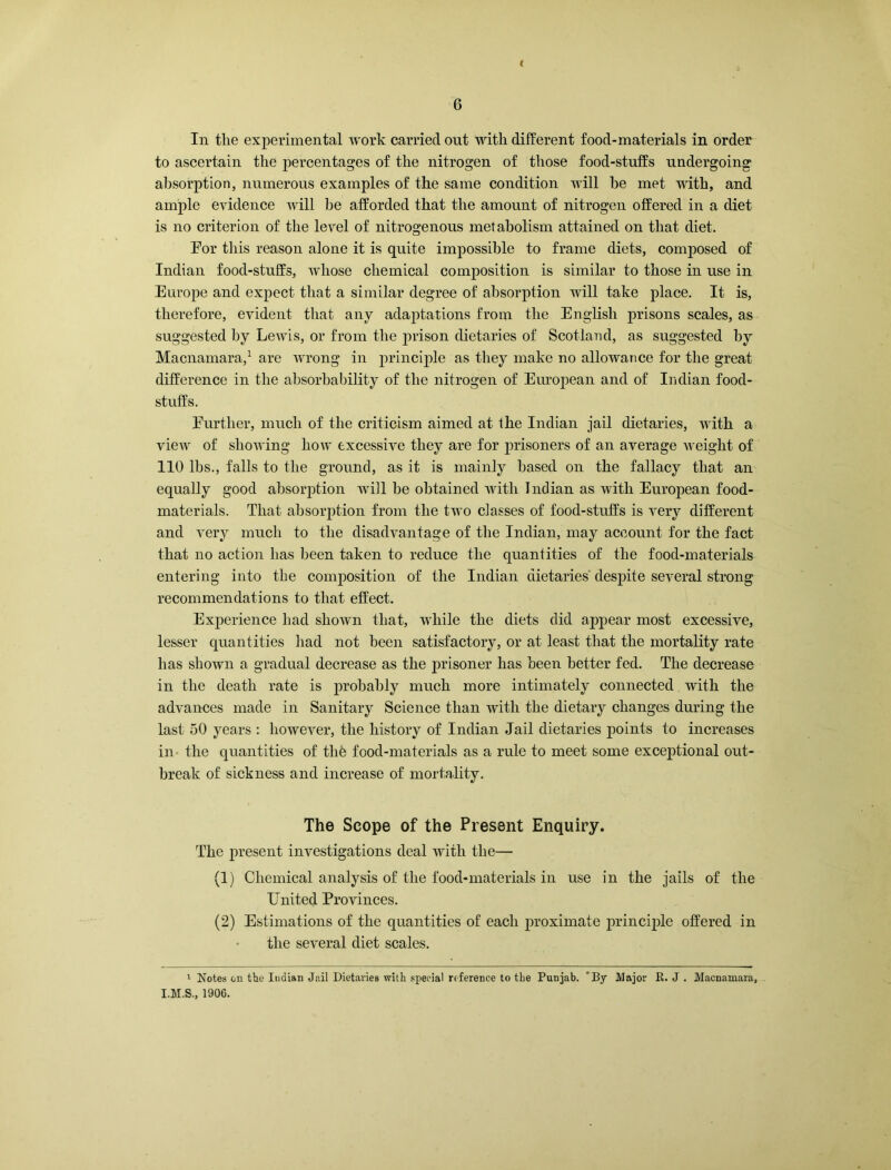 6 In tlie experimental work carried out with different food-materials in order to ascertain the j^ercentages of the nitrogen of those food-stuffs undergoing absorption, numerous examples of the same condition will he met with, and ample evidence will be afforded that the amount of nitrogen offered in a diet is no criterion of the level of nitrogenous metabolism attained on that diet. For this reason alone it is quite impossible to frame diets, composed of Indian food-stuffs, whose chemical composition is similar to those in use in Europe and expect that a similar degree of absorption will take place. It is, therefore, evident that any adaptations from the English prisons scales, as suggested by Lewis, or from the prison dietaries of Scotland, as suggested by Macnamara,1 are Avrong in jn’inciple as they make no allowance for the great difference in the absorbability of the nitrogen of European and of Indian food- stuffs. Further, much of the criticism aimed at the Indian jail dietaries, with a vieAV of sliOAving hoAv excessive they are for prisoners of an average Aveight of 110 lbs., falls to the ground, as it is mainly based on the fallacy that an equally good absolution will he obtained with Indian as Avith European food- materials. That absorption from the two classes of food-stuffs is very different and very much to the disadvantage of the Indian, may account for the fact that no action has been taken to reduce the quantities of the food-materials entering into the composition of the Indian dietaries despite several strong recommendations to that effect. Experience had shoAvn that, Avliile the diets did appear most excessive, lesser quantities had not been satisfactory, or at least that the mortality rate has shown a gradual decrease as the prisoner has been better fed. The decrease in the death rate is probably much more intimately connected with the advances made in Sanitary Science than with the dietary changes during the last 50 years : however, the history of Indian Jail dietaries points to increases in the quantities of thfe food-materials as a rule to meet some exceptional out- break of sickness and increase of mortality. The Scope of the Present Enquiry. The present investigations deal with the— (1) Chemical analysis of the food-materials in use in the jails of the United Provinces. (2) Estimations of the quantities of each proximate principle offered in the several diet scales. 1 Notes on the Indian Jail Dietaries with special reference to the Punjab. 'By Major R. J . Macnamara, I.M.S., 1906.