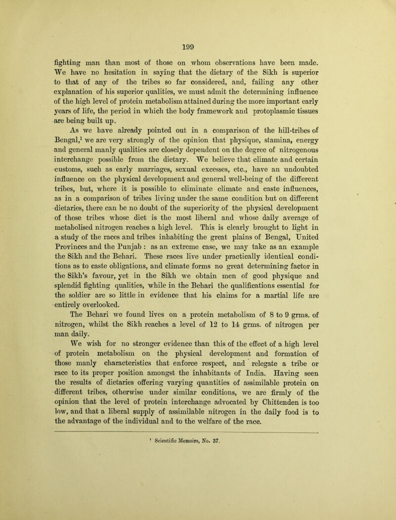fighting man than most of those on whom observations have been made. We have no hesitation in saying that the dietary of the Sikh is superior to that of any of the tribes so far considered, and, failing any other explanation of his superior qualities, we must admit the determining influence of the high level of protein metabolism attained during the more important early years of life, the period in which the body framework and protoplasmic tissues are being built up. As we have already pointed out in a comparison of the hill-tribes of Bengal,1 we are very strongly of the opinion that physique, stamina, energy and general manly qualities are closely dependent on the degree of nitrogenous interchange possible from the dietary. We believe that climate and certain customs, such as early marriages, sexual excesses, etc., have an undoubted influence on the physical development and general well-being of the different tribes, but, where it is possible to eliminate climate and caste influences, as in a comparison of tribes living under the same condition but on different dietaries, there can be no doubt of the superiority of the physical development of those tribes whose diet is the most liberal and whose daily average of metabolised nitrogen reaches a high level. This is clearly brought to light in a study of the races and tribes inhabiting the great plains of Bengal, United Provinces and the Punjab : as an extreme case, we may take as an example the Sikh and the Behari. These races live under practically identical condi- tions as to caste obligations, and climate forms no great determining factor in the Sikh’s favour, yet in the Sikh we obtain men of good physique and splendid fighting qualities, while in the Behari the qualifications essential for the soldier are so little in evidence that his claims for a martial life are entirely overlooked. The Behari we found lives on a protein metabolism of 8 to 9 grms. of nitrogen, whilst the Sikh reaches a level of 12 to 11 grms. of nitrogen per man daily. We wish for no stronger evidence than this of the effect of a high level of protein metabolism on the physical development and formation of those manly characteristics that enforce respect, and relegate a tribe or race to its proper position amongst the inhabitants of India. Having seen the results of dietaries offering varying quantities of assimilable protein on different tribes, otherwise under similar conditions, we are firmly of the opinion that the level of protein interchange advocated by Chittenden is too low, and that a liberal supply of assimilable nitrogen in the daily food is to the advantage of the individual and to the welfare of the race. Scientific Memoirs, No. 37.