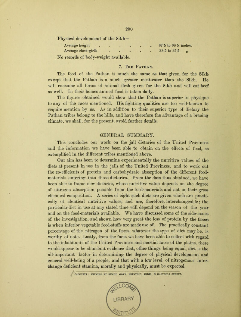 Physical development of the Sikh- Average height ...... 67*5 to 68'5 inches. Average chest-girth ..... 33‘5 to 35*5 „ No records of body-weight available. 7. The Pathan. The food of the Pathan is much the same as that given for the Sikb except that the Pathan is a much greater meat-eater than the Sikh. He will consume all forms of animal flesh given for the Sikh and will eat beef as well. In their homes animal food is taken daily. The figures obtained would show that the Pathan is superior in physique to any of the races mentioned. His fighting qualities are too well-known to require mention by us. As in addition to their superior type of dietary the Pathan tribes belong to the hills, and have therefore the advantage of a bracing climate, we shall, for the present, avoid further details. GENERAL SUMMARY. This concludes our work on the jail dietaries of the United Provinces and the information we have been able to obtain on the effects of food, as exemplified in the different tribes mentioned above. Our aim has been to determine experimentally the nutritive values of the diets at present in use in the jails of the United Provinces, and to work out the co-efficients of protein and carbohydrate absorption of the different food- materials entering into those dietaries. Erom the data thus obtained, we have been able to frame new dietaries, whose nutritive value depends on the degree of nitrogen absorption possible from the food-materials and not on their gross chemical composition. A series of eight such diets are given which are practi- cally of identical nutritive values, and are, therefore, interchangeable; the particular diet in use at any stated time will depend on the season of the year and on the food-materials available. We have discussed some of the side-issues of the investigation, and shown how very great the loss of protein by the faeces is when inferior vegetable food-stuffs are made use of. The practically constant percentage of the nitrogen of the faeces, whatever the type of diet may be, is worthy of note. Lastly, from the facts we have been able to collect with regard to the inhabitants of the United Provinces and martial races of the plains, there would appear to be abundant evidence that, other things being equal, diet is the all-important factor in determining the degree of physical development and general well-being of a people, and that with a low level of nitrogenous inter- change deficient stamina, morally and physically, must be expected. CALCUTTA : PRINTED BY SUPDT. GOVT. PRINTING, INDIA, 8 HASTINGS STREET. LIBRARY