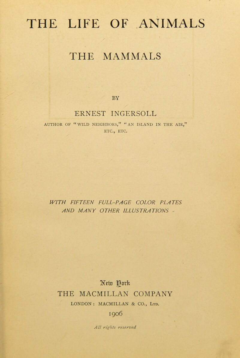 THE MAMMALS BY ERNEST INGERSOLL AUTHOR OF “WILD NEIGHBORS,” “AN ISLAND IN THE AIR,” ETC., ETC. WITH FIFTEEN FULL-PAGE COLOR PLATES AND MANY OTHER ILLUSTRATIONS - THE MACMILLAN COMPANY LONDON : MACMILLAN & CO., Ltd. 1906 All rights reserved