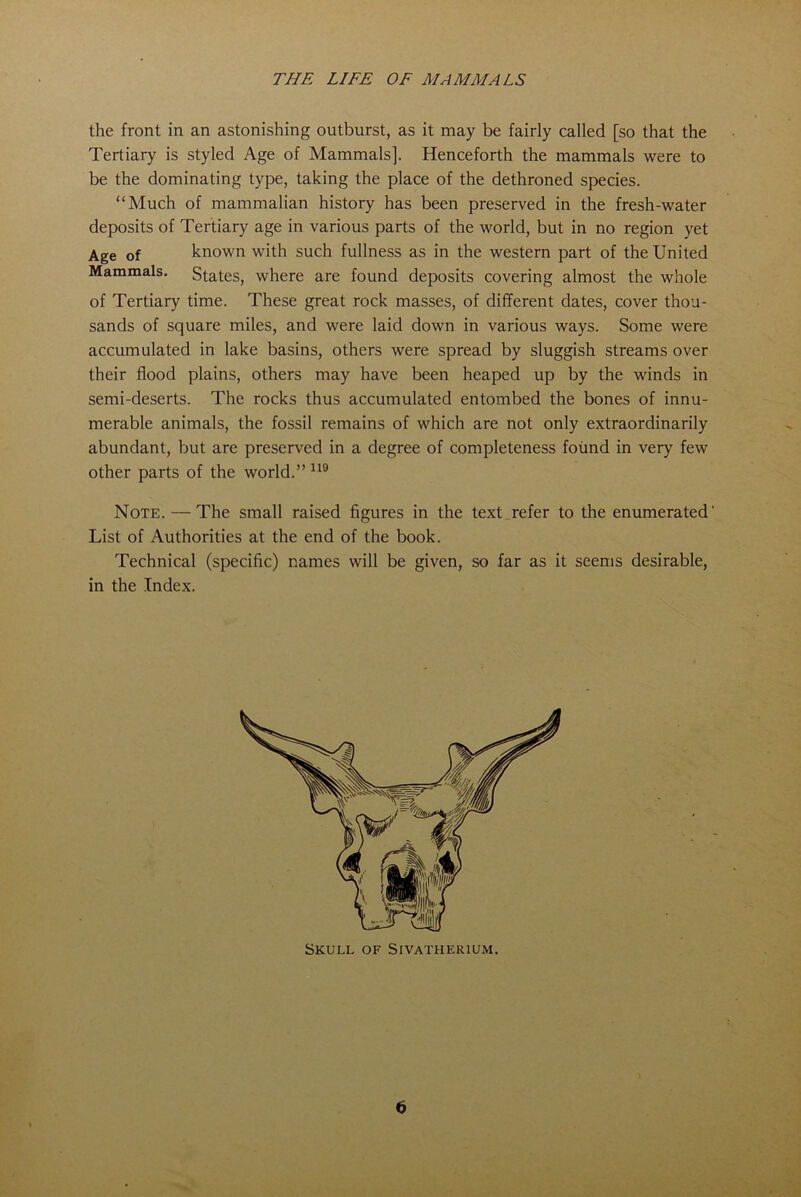 the front in an astonishing outburst, as it may be fairly called [so that the Tertiary is styled Age of Mammals], Henceforth the mammals were to be the dominating type, taking the place of the dethroned species. “Much of mammalian history has been preserved in the fresh-water deposits of Tertiary age in various parts of the world, but in no region yet Age of known with such fullness as in the western part of the United Mammals. States, where are found deposits covering almost the whole of Tertiary time. These great rock masses, of different dates, cover thou- sands of square miles, and were laid down in various ways. Some were accumulated in lake basins, others were spread by sluggish streams over their flood plains, others may have been heaped up by the winds in semi-deserts. The rocks thus accumulated entombed the bones of innu- merable animals, the fossil remains of which are not only extraordinarily abundant, but are preserved in a degree of completeness found in very few other parts of the world.”119 Note.— The small raised figures in the text refer to the enumerated' List of Authorities at the end of the book. Technical (specific) names will be given, so far as it seems desirable, in the Index. Skull of Sivatherium.