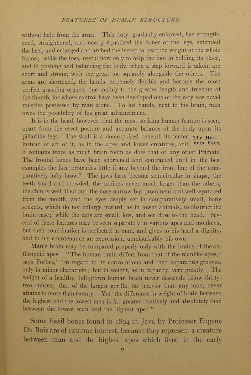 FEATURES OF HUMAN STRUCTURE without help from the arms. This duty, gradually enforced, has strength- ened, straightened, and nearly equalized the bones of the legs, extended the heel, and enlarged and arched the instep to bear the weight of the whole frame; while the toes, useful now only to help the foot in holding its place, and in pushing and balancing the body, when a step forward is taken, are short and strong, with the great toe squarely alongside the others. The arms are shortened, the hands extremely flexible and become the most perfect grasping organs, due mainly to the greater length and freedom of the thumb, for whose control have been developed one of the very few novel muscles possessed by man alone. To his hands, next to his brain, man owes the possibility of his great advancement. It is in the head, however, that the most striking human feature is seen, apart from the erect posture and accurate balance of the body upon its pillarlike legs. The skull is a dome poised beneath its center The Hu- instead of aft of it, as in the apes and lower creatures, and man Face- it contains twice as much brain room as does that of any other Primate. The frontal bones have been shortened and contracted until in the best examples the face protrudes little if any beyond the front line of the com- paratively lofty brow.2 The jaws have become semicircular in shape, the teeth small and crowded, the canines never much larger than the others, the chin is well filled out, the nose narrow but prominent and well separated from the mouth, and the eyes deeply set in comparatively small, bony sockets, which do not enlarge inward, as in lower animals, to obstruct the brain case; while the ears are small, low, and set close to the head. Sev- eral of these features may be seen separately in various apes and monkeys, but their combination is perfected in man, and gives to his head a dignity, and to his countenance an expression, unmistakably his own. Man’s brain may be compared properly only with the brains of the an- thropoid apes. “The human brain differs from that of the manlike apes,” says Forbes,8 “in regard to its convolutions and their separating grooves, only in minor characters; but in weight, as in capacity, very greatly. The weight of a healthy, full-grown human brain never descends below thirty- two ounces; that of the largest gorilla, far heavier than any man, never attains to more than twenty. Yet ‘the difference in weight of brain between the highest and the lowest men is far greater relatively and absolutely than between the lowest man and the highest ape.’ ” Some fossil bones found in 1894 in Java by Professor Eugene Du Bois are of extreme interest, because they represent a creature between man and the highest apes which lived in the early