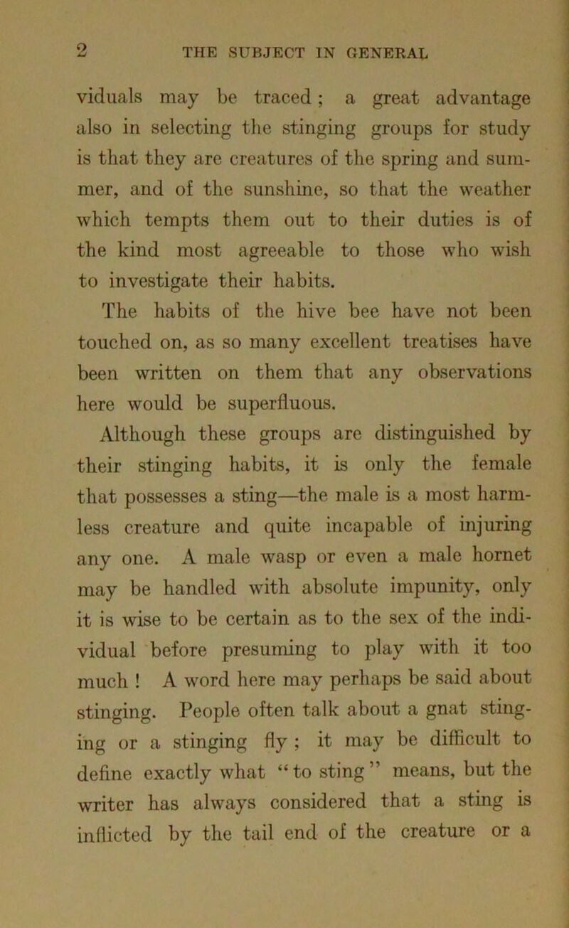 viduals may be traced; a great advantage also in selecting the stinging groups for study is that they are creatures of the spring and sum- mer, and of the sunshine, so that the weather which tempts them out to their duties is of the kind most agreeable to those who wish to investigate their habits. The habits of the hive bee have not been touched on, as so many excellent treatises have been written on them that any observations here would be superfluous. Although these groups are distinguished by their stinging habits, it is only the female that possesses a sting—the male is a most harm- less creature and quite incapable of injuring any one. A male wasp or even a male hornet may be handled with absolute impunity, only it is wise to be certain as to the sex of the indi- vidual before presuming to play with it too much ! A word here may perhaps be said about stinging. People often talk about a gnat sting- ing or a stinging fly ; it may be difficult to define exactly what “to sting’’ means, but the writer has always considered that a sting is indicted by the tail end of the creature or a