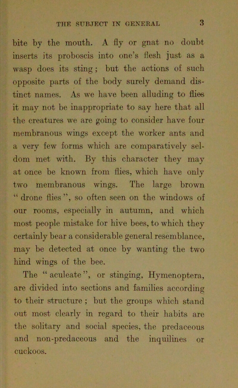 3 bite by the mouth. A fly or gnat no doubt inserts its proboscis into one’s flesh just as a wasp does its sting ; but the actions of such opposite parts of the body surely demand dis- tinct names. As we have been alluding to flies it may not be inappropriate to say here that all the creatures we are going to consider have four membranous wings except the worker ants and a very few forms which are comparatively sel- dom met with. By this character they may at once be known from flies, which have only two membranous wings. The large brown “ drone flies”, so often seen on the windows of our rooms, especially in autumn, and which most people mistake for hive bees, to which they certainly bear a considerable general resemblance, may be detected at once by wanting the two hind wings of the bee. The “ aculeate ”, or stinging, Hymenoptera, are divided into sections and families according to their structure ; but the groups which stand out most clearly in regard to their habits are the solitary and social species, the predaceous and non-predaceous and the inquilines or cuckoos.