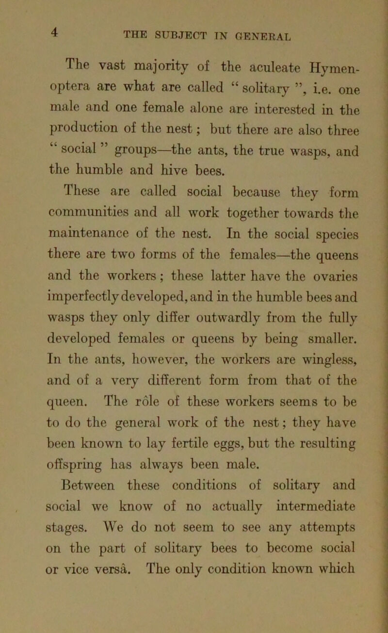 The vast majority of the aculeate Hymen- optera are what are called “ solitary ”, i.e. one male and one female alone are interested in the production of the nest; but there are also three “ social ” groups—the ants, the true wasps, and the humble and hive bees. These are called social because they form communities and all work together towards the maintenance of the nest. In the social species there are two forms of the females—the queens and the workers; these latter have the ovaries imperfectly developed, and in the humble bees and wasps they only differ outwardly from the fully developed females or queens by being smaller. In the ants, however, the workers are wingless, and of a very different form from that of the queen. The role of these workers seems to be to do the general work of the nest; they have been known to lay fertile eggs, but the resulting offspring has always been male. Between these conditions of solitary and social we know of no actually intermediate stages. We do not seem to see any attempts on the part of solitary bees to become social or vice versa. The only condition known which