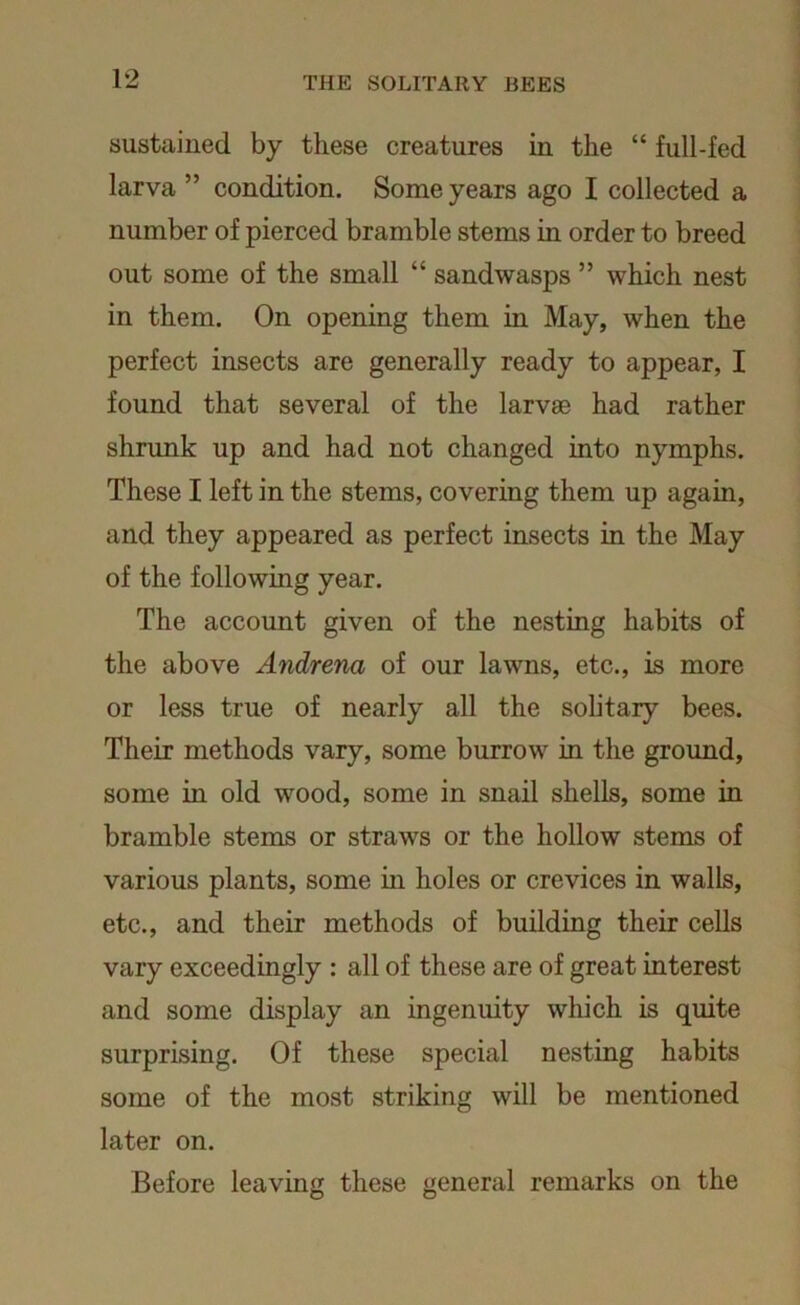 sustained by these creatures in the “ full-fed larva ” condition. Some years ago I collected a number of pierced bramble stems in order to breed out some of the small “ sand wasps ” which nest in them. On opening them in May, when the perfect insects are generally ready to appear, I found that several of the larvae had rather shrunk up and had not changed into nymphs. These I left in the stems, covering them up again, and they appeared as perfect insects in the May of the following year. The account given of the nesting habits of the above Andrena of our lawns, etc., is more or less true of nearly all the solitary bees. Their methods vary, some burrow in the ground, some in old wood, some in snail shells, some in bramble stems or straws or the hollow stems of various plants, some in holes or crevices in walls, etc., and their methods of building their cells vary exceedingly : all of these are of great interest and some display an ingenuity which is quite surprising. Of these special nesting habits some of the most striking will be mentioned later on. Before leaving these general remarks on the