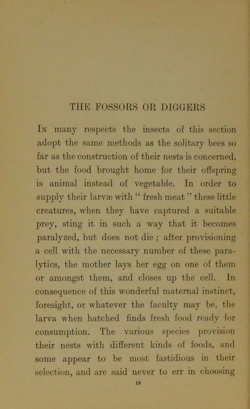 THE FOSSORS OR DIGGERS In many respects the insects of this section adopt the same methods as the solitary bees so far as the construction of their nests is concerned, but the food brought home for their offspring is animal instead of vegetable. In order to supply their larvae with “ fresh meat ” these little creatures, when they have captured a suitable prey, sting it in such a way that it becomes paralyzed, but does not die ; after provisioning a cell with the necessary number of these para- lytics, the mother lays her egg on one of them or amongst them, and closes up the cell. In consequence of this wonderful maternal instinct, foresight, or whatever the faculty may be, the larva when hatched finds fresh food ready for consumption. The various species provision their nests with different kinds of foods, and some appear to be most fastidious in their selection, and are said never to err in choosing
