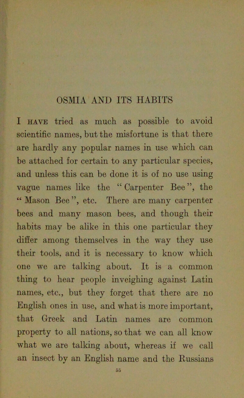 OSMIA AND ITS HABITS I have tried as much as possible to avoid scientific names, but the misfortune is that there are hardly any popular names in use which can be attached for certain to any particular species, and unless this can be done it is of no use using vague names like the “ Carpenter Bee ”, the “ Mason Bee ”, etc. There are many carpenter bees and many mason bees, and though their habits may be alike in this one particular they differ among themselves in the way they use their- tools, and it is necessary to know which one we are talking about. It is a common thing to hear people inveighing against Latin names, etc., but they forget that there are no English ones in use, and what is more important, that Greek and Latin names are common property to all nations, so that we can all know what we are talking about, whereas if we call an insect by an English name and the Russians