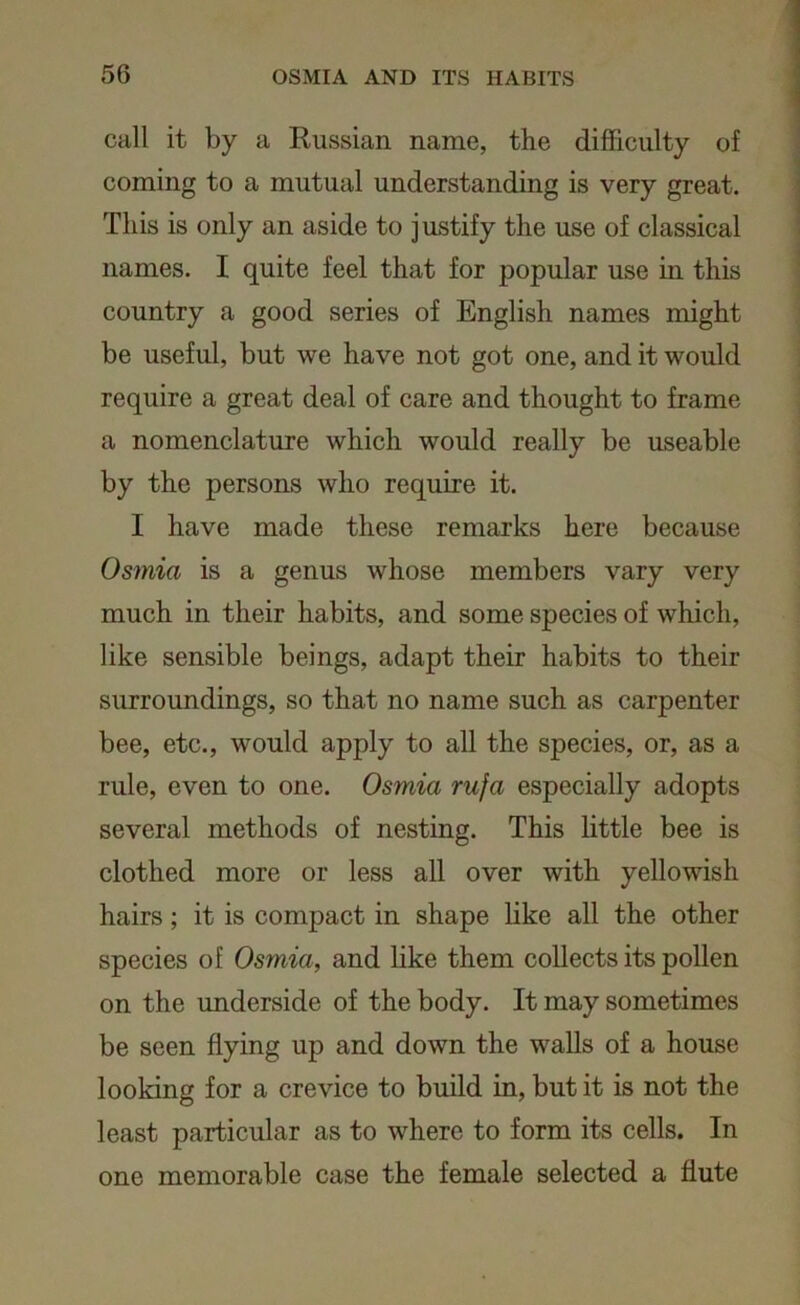 call it by a Russian name, the difficulty of coming to a mutual understanding is very great. This is only an aside to justify the use of classical names. I quite feel that for popular use in this country a good series of English names might be useful, but we have not got one, and it would require a great deal of care and thought to frame a nomenclature which would really be useable by the persons who require it. I have made these remarks here because Osmici is a genus whose members vary very much in their habits, and some species of which, like sensible beings, adapt their habits to their surroundings, so that no name such as carpenter bee, etc., would apply to all the species, or, as a rule, even to one. Osmici rufa especially adopts several methods of nesting. This little bee is clothed more or less all over with yellowish hairs; it is compact in shape like all the other species oE Osmici, and like them collects its pollen on the underside of the body. It may sometimes be seen flying up and down the walls of a house looking for a crevice to build in, but it is not the least particular as to where to form its cells. In one memorable case the female selected a flute