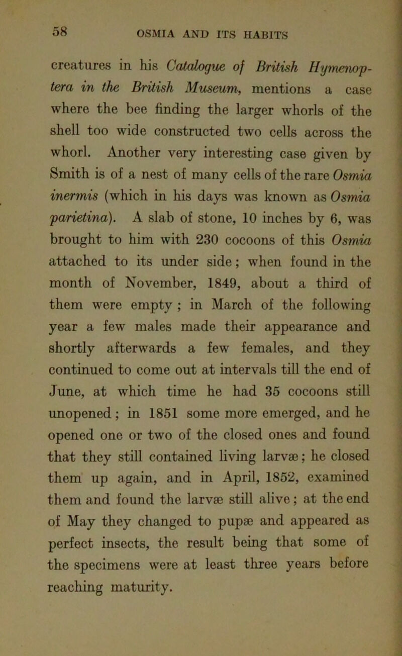 creatures in. his Catalogue of British Hymenop- tera in the British Museum, mentions a case where the bee finding the larger whorls of the shell too wide constructed two cells across the whorl. Another very interesting case given by Smith is of a nest of many cells of the rare Osmia inermis (which in his days was known as Osmia parietina). A slab of stone, 10 inches by 6, was brought to him with 230 cocoons of this Osmia attached to its under side; when found in the month of November, 1849, about a third of them were empty ; in March of the following year a few males made their appearance and shortly afterwards a few females, and they continued to come out at intervals till the end of June, at which time he had 35 cocoons still unopened; in 1851 some more emerged, and he opened one or two of the closed ones and found that they still contained living larvae; he closed them up again, and in April, 1852, examined them and found the larvae still alive; at the end of May they changed to pupae and appeared as perfect insects, the result being that some of the specimens were at least three years before reaching maturity.