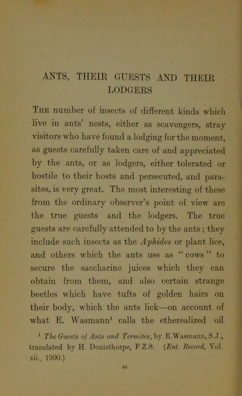 ANTS, THEIR GUESTS AND THEIR LODGERS The number of insects of different kinds which live in ants’ nests, either as scavengers, stray visitors who have found a lodging for the moment, as guests carefully taken care of and appreciated by the ants, or as lodgers, either tolerated or hostile to their hosts and persecuted, and para- sites, is very great. The most interesting of these from the ordinary observer’s point of view are the true guests and the lodgers. The true guests are carefully attended to by the ants ; they include such insects as the Aphides or plant lice, and others which the ants use as “ cows ” to secure the saccharine juices which they can obtain from them, and also certain strange beetles which have tufts of golden hairs on their body, which the ants lick—on account of what E. Wasmann1 calls the etherealized oil 1 The Guests of Ants and Termites, by E.Wasmann, S.J., translated by H. Donisthorpe, F.Z.S. (Ent. Record, Yol. xii., 1900.)