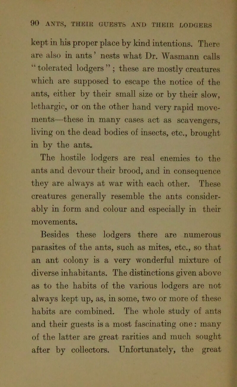 kept in his proper place by kind intentions. There are also in ants ’ nests what Dr. Wasmann calls “tolerated lodgers” ; these are mostly creatures which are supposed to escape the notice of the ants, either by their small size or by their slow, lethargic, or on the other hand very rapid move- ments—these in many cases act as scavengers, living on the dead bodies of insects, etc., brought in by the ants. The hostile lodgers are real enemies to the ants and devour their brood, and in consequence they are always at war with each other. These creatures generally resemble the ants consider- ably in form and colour and especially in their movements. Besides these lodgers there are numerous parasites of the ants, such as mites, etc., so that an ant colony is a very wonderful mixture of diverse inhabitants. The distinctions given above as to the habits of the various lodgers are not always kept up, as, in some, two or more of these habits are combined. The whole study of ants and their guests is a most fascinating one: many of the latter are great rarities and much sought after by collectors. Unfortunately, the great