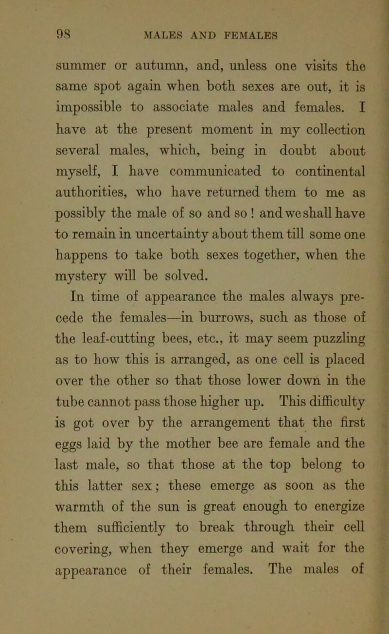 summer or autumn, and, unless one visits the same spot again when both sexes are out, it is impossible to associate males and females. I have at the present moment in my collection several males, which, being in doubt about myself, I have communicated to continental authorities, who have returned them to me as possibly the male of so and so ! and we shall have to remain in uncertainty about them till some one happens to take both sexes together, when the mystery will be solved. In time of appearance the males always pre- cede the females—in burrows, such as those of the leaf-cutting bees, etc., it may seem puzzling as to how this is arranged, as one cell is placed over the other so that those lower down in the tube cannot pass those higher up. This difficulty is got over by the arrangement that the first eggs laid by the mother bee are female and the last male, so that those at the top belong to this latter sex; these emerge as soon as the warmth of the sun is great enough to energize them sufficiently to break through their cell covering, when they emerge and wait for the appearance of their females. The males of