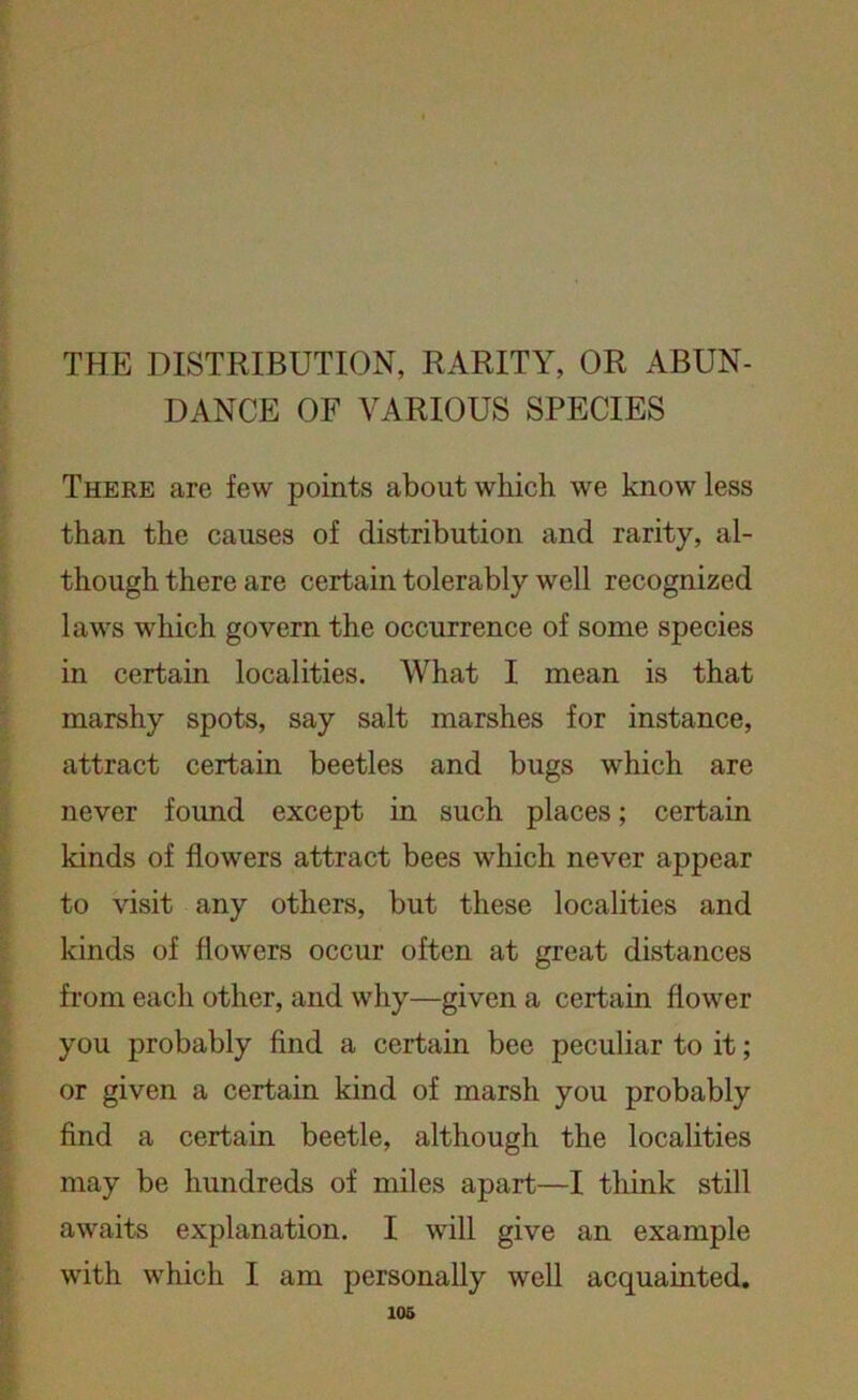 THE DISTRIBUTION, RARITY, OR ABUN- DANCE OF VARIOUS SPECIES There are few points about which we know less than the causes of distribution and rarity, al- though there are certain tolerably well recognized laws which govern the occurrence of some species in certain localities. What I mean is that marshy spots, say salt marshes for instance, attract certain beetles and bugs which are never found except in such places; certain kinds of flowers attract bees which never appear to visit any others, but these localities and kinds of flowers occur often at great distances from each other, and why—given a certain flower you probably find a certain bee peculiar to it; or given a certain kind of marsh you probably find a certain beetle, although the localities may be hundreds of miles apart—I think still awaits explanation. I will give an example with which I am personally well acquainted.