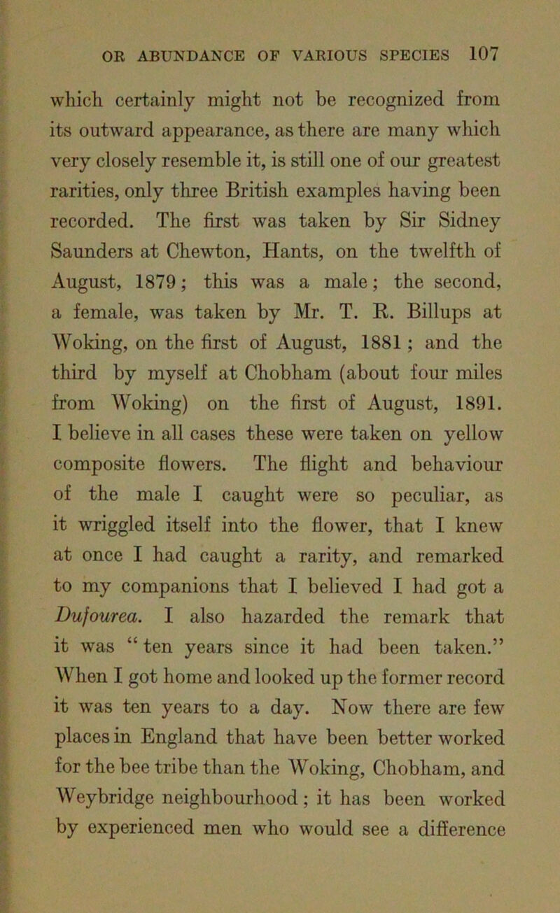 which certainly might not be recognized from its outward appearance, as there are many which very closely resemble it, is still one of our greatest rarities, only three British examples having been recorded. The first was taken by Sir Sidney Saunders at Chewton, Hants, on the twelfth of August, 1879; this was a male; the second, a female, was taken by Mr. T. R. Billups at Woking, on the first of August, 1881; and the third by myself at Chobham (about four miles from Woking) on the first of August, 1891. I believe in all cases these were taken on yellow composite flowers. The flight and behaviour of the male I caught were so peculiar, as it wriggled itself into the flower, that I knew at once I had caught a rarity, and remarked to my companions that I believed I had got a Dufourea. I also hazarded the remark that it was “ ten years since it had been taken.” When I got home and looked up the former record it was ten years to a day. Now there are few places in England that have been better worked for the bee tribe than the Woking, Chobham, and Weybridge neighbourhood ; it has been worked by experienced men who would see a difference