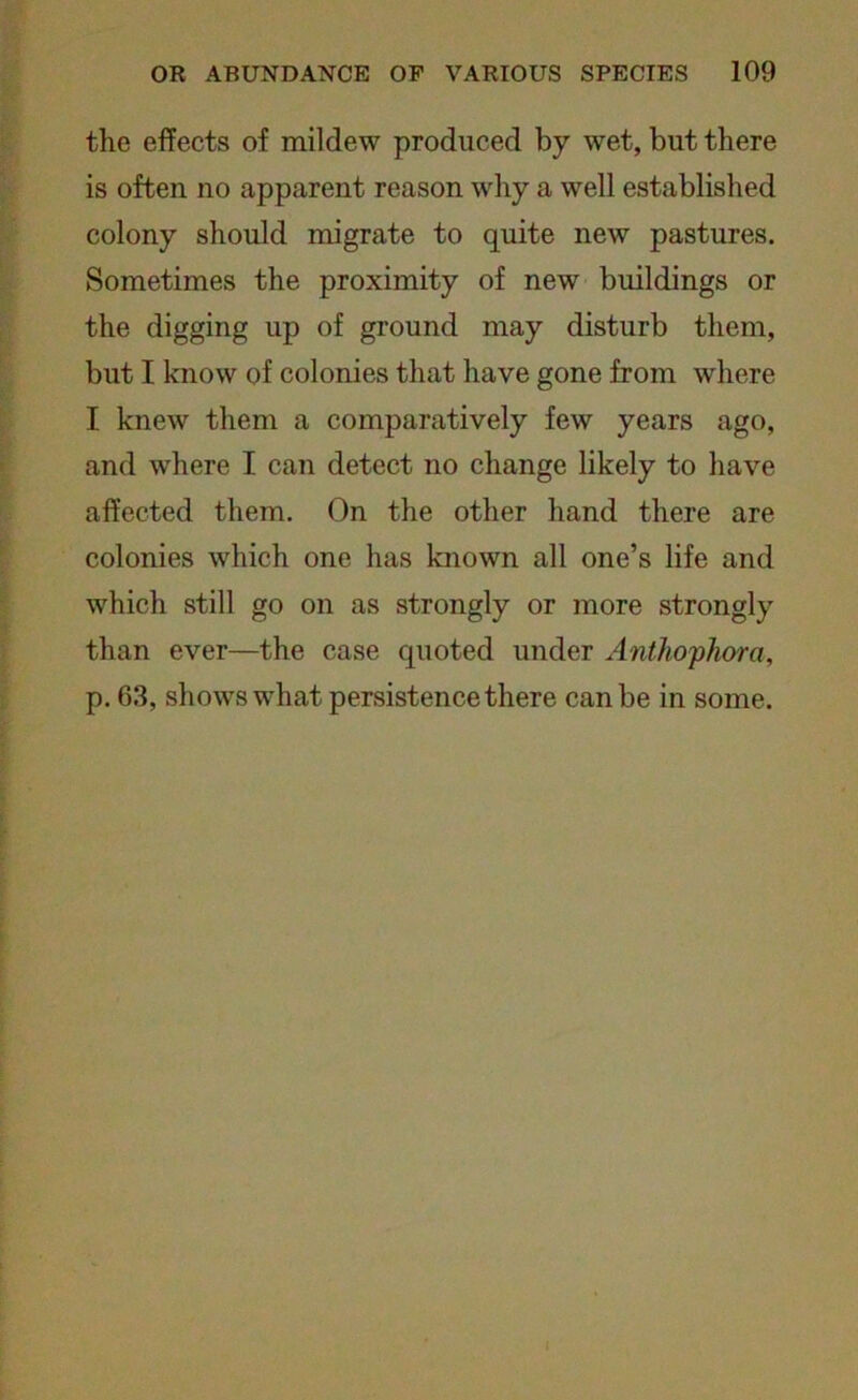 the effects of mildew produced by wet, but there is often no apparent reason why a well established colony should migrate to quite new pastures. Sometimes the proximity of new buildings or the digging up of ground may disturb them, but I know of colonies that have gone from where I knew them a comparatively few years ago, and where I can detect no change likely to have affected them. On the other hand there are colonies which one has known all one’s life and which still go on as strongly or more strongly than ever—the case quoted under Anthophora, p. 63, shows what persistence there can be in some.