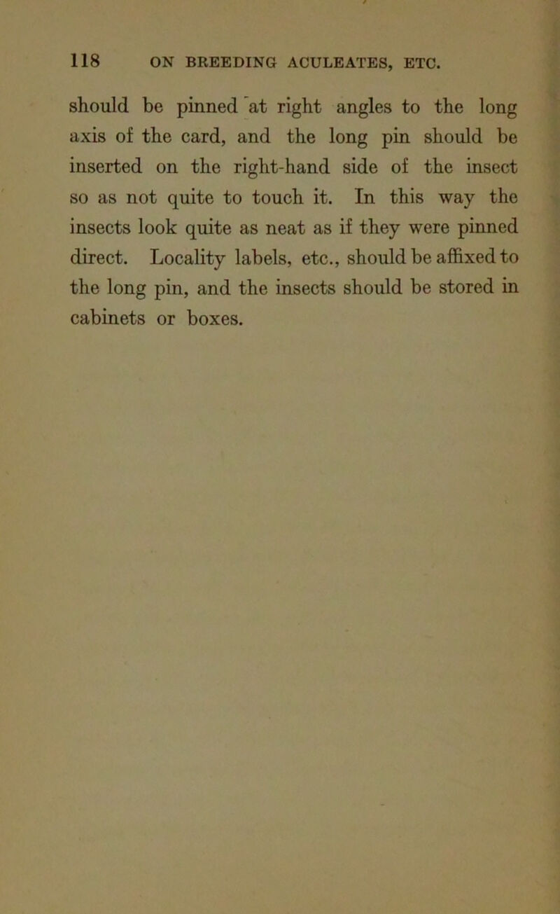 should be pinned at right angles to the long axis of the card, and the long pin should be inserted on the right-hand side of the insect so as not quite to touch it. In this way the insects look quite as neat as if they were pinned direct. Locality labels, etc., should be affixed to the long pin, and the insects should be stored in cabinets or boxes.