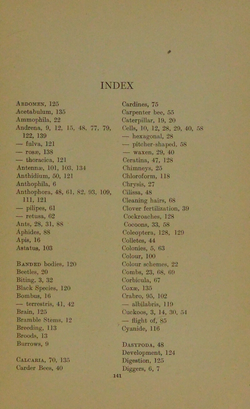 INDEX Abdomen, 125 Acetabulum, 135 Ammophila, 22 Andrena, 9, 12, 15. 48. 77, 79, 122, 139 — fulva, 121 — roste, 138 — thoracica, 121 Antennae, 101, 103, 134 Anthidium, 50, 121 Anthophila, 6 Anthophora, 48, 01, 82, 93, 109, 111, 121 — pilipes, 61 — retusa, 62 Ants, 28, 31, 88 Aphides, 88 Apis, 16 Astatus, 103 Banded bodies, 120 Beetles, 20 Biting, 3, 32 Black Species, 120 Bombus, 16 — terrestris, 41, 42 Brain, 125 Bramble Steins, 12 Breeding, 113 Broods, 13 Burrows, 9 Calcaria, 70, 135 Carder Bees, 40 Cardines, 75 Carpenter bee, 55 Caterpillar, 19, 20 Cells, 10, 12, 28, 29, 40, 58 — hexagonal, 28 — pitcher-shaped, 58 — waxen, 29, 40 Ceratina, 47, 128 Chimneys, 25 Chloroform, 118 Chrysis, 27 Cilissa, 48 Cleaning hairs, 68 Clover fertilization, 39 Cockroaches, 128 Cocoons, 33, 58 Coleoptera, 128, 129 Colletes, 44 Colonies, 5, 63 Colour, 100 Colour schemes, 22 Combs, 23, 68, 69 Corbicula, 67 Coxa;, 135 Crabro, 95, 102 — albilabris, 119 Cuckoos, 3, 14, 30, 54 — flight of, 85 Cyanide, 116 Dasypoda, 48 Development, 124 Digestion, 125 Diggers, 6, 7