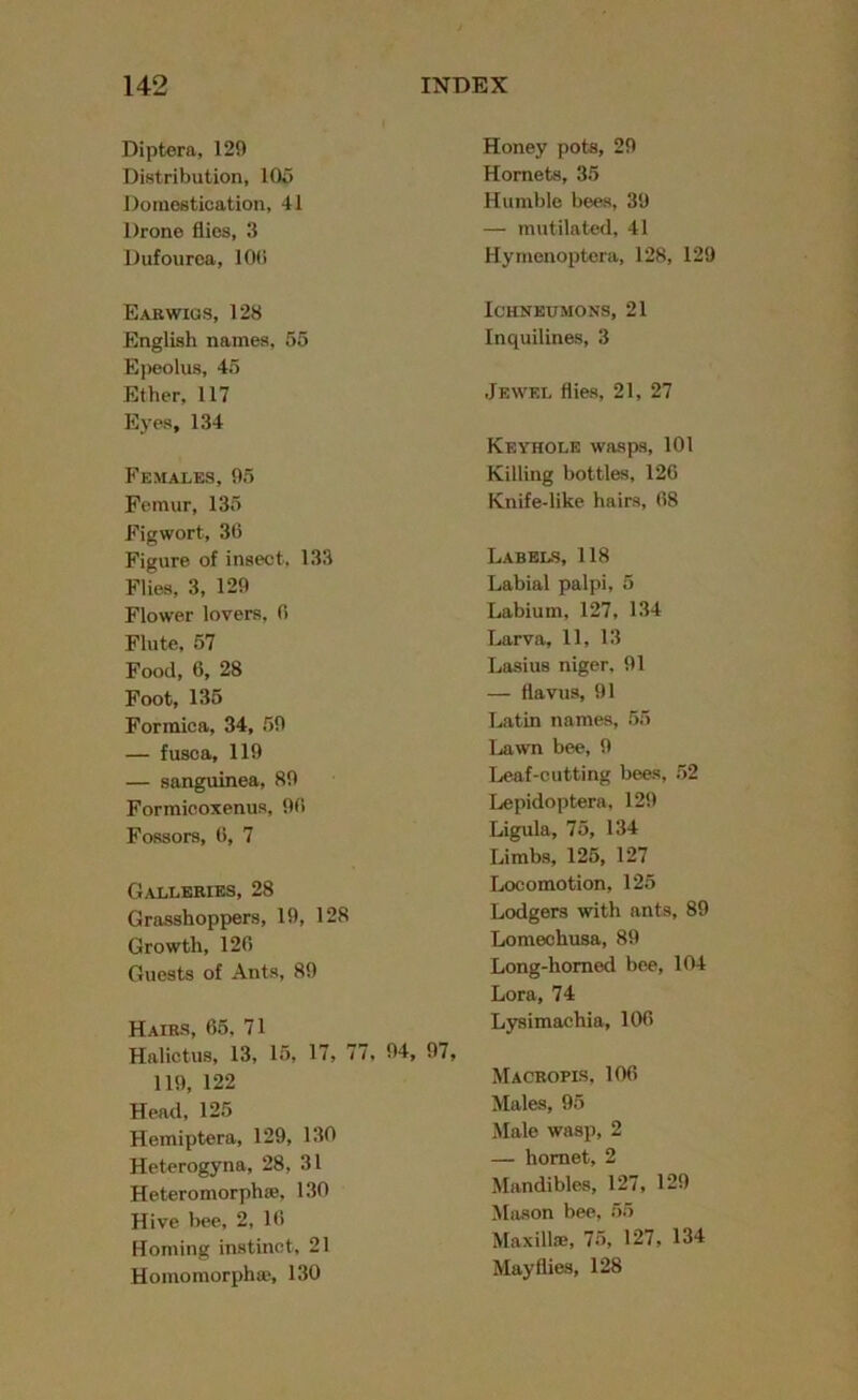 Diptera, 129 Distribution, 105 Domestication, 41 Drone flies, 3 Dufourea, 10(i Earwigs, 128 English names, 55 Epeolus, 45 Ether, 117 Eyes, 134 Females, 95 Femur, 135 Figwort, 36 Figure of insect, 133 Flies, 3, 129 Flower lovers, 6 Flute, 57 Food, 6, 28 Foot, 135 Formica, 34, 59 — fusca, 119 — sanguinea, 89 Formicoxenus, 96 Fossors, 6, 7 Galleries, 28 Grasshoppers, 19, 128 Growth, 126 Guests of Ants, 89 Hairs, 65, 71 Halictus, 13, 15, 17, 77, 94, 119, 122 Head, 125 Hemiptera, 129, 130 Heterogyna, 28, 31 Heteromorphae, 130 Hive bee, 2, 16 Homing instinct, 21 Homomorphaj, 130 Honey pots, 29 Hornets, 35 Humble bees, 39 — mutilated, 41 Hymenoptera, 128, 129 Ichneumons, 21 Inquilines, 3 Jewel flies, 21, 27 Keyhole wasps, 101 Killing bottles, 126 Knife-like hairs, 68 Labels, 118 Labial palpi, 5 Labium, 127, 134 Larva, 11, 13 Lasius niger, 91 — flavus, 91 Latin names, 55 Lawn bee, 9 Leaf-cutting bees, 52 Lepidoptera, 129 Ligula, 75, 134 Limbs, 125, 127 Locomotion, 125 Lodgers with ants, 89 Lomechusa, 89 Long-homed bee, 104 Lora, 74 Lysimachia, 106 Macropis, 106 Males, 95 Male wasp, 2 — hornet, 2 Mandibles, 127, 129 Mason bee, 55 Maxillae, 75, 127, 134 Mayflies, 128