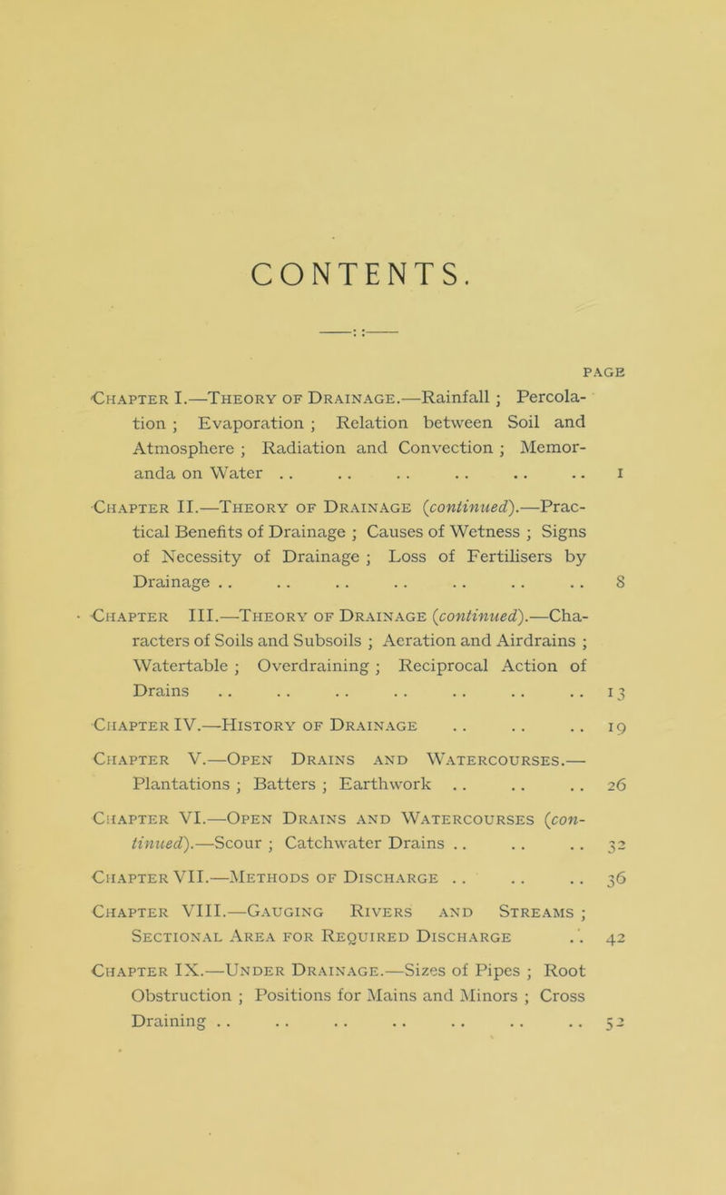 CONTENTS. PAGE Chapter I.—Theory of Drainage.—Rainfall • Percola- tion ; Evaporation ; Relation between Soil and Atmosphere ; Radiation and Convection ; Memor- anda on Water . . . . . . . . .. .. i Chapter II.—Theory of Drainage {continued').—Prac- tical Benefits of Drainage ; Causes of Wetness ; Signs of Necessity of Drainage ; Loss of Fertilisers by Drainage .. .. .. .. .. .. .. 8 • Chapter III.—Theory of Drainage (^continued).—Cha- racters of Soils and Subsoils ; Aeration and Airdrains ; Watertable ; Overdraining ; Reciprocal Action of Drains . . . . . . . . . . . . ..13 Chapter IV.—History of Drain.age .. .. .. 19 Chapter V.—Open Drains and W.atercourses.— Plantations ; Batters ; Earthwork .. . . . . 26 Ch.\pter VI.—Open Drains and W.atercourses (con- tinued).—Scour ; Catchwater Drains .. .. . . 32 Chapter VII.—Methods of Discharge .. .. .. 36 Chapter VIII.—G.auging Rivers and Streams ; Sectional Are.a for Required Discharge . '. 42 Chapter IX.—Under Drainage.—Sizes of Pipes ; Root Obstruction ; Positions for Mains and Minors ; Cross Draining . . . . . . .. . . .. ..52