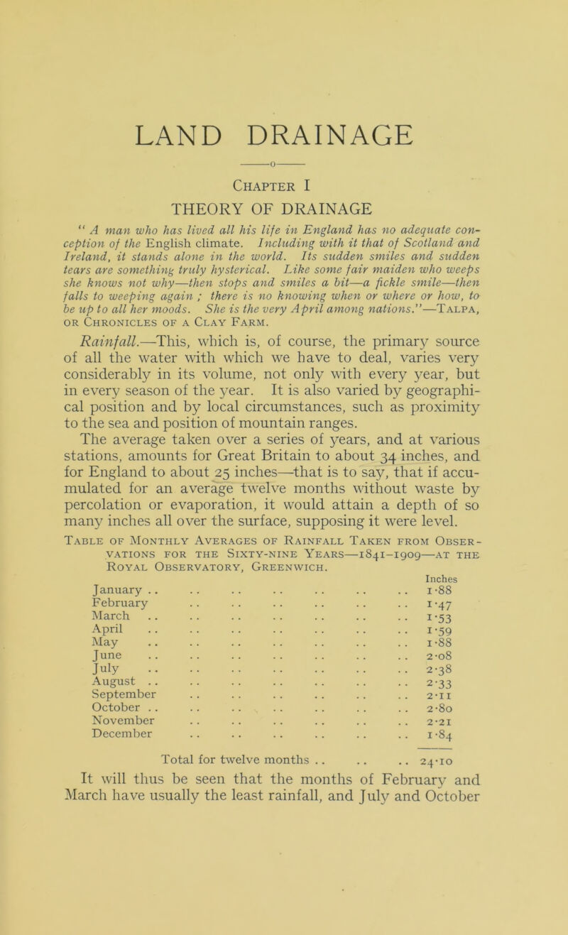 0 Chapter I THEORY OF DRAINAGE “ A man who has lived all his life in England has no adequate con- ception of the English climate. Including with it that of Scotland and Ireland, it stands alone in the world. Its sudden smiles and sudden tears are something truly hysterical. Like some fair maiden who weeps she knows not why—then stops and smiles a hit—a fickle smile—then falls to weeping again ; there is no knowing when or where or how, to be up to all her moods. She is the very April among nations.”—Talpa, OR Chronicles of a Clay Farm. Rainfall.—^This, which is, of course, the primary source of all the water with which we have to deal, varies very considerably in its volume, not only with every year, but in every season of the year. It is also varied by geographi- cal position and by local circumstances, such as proximity to the sea and position of mountain ranges. The average taken over a series of years, and at various stations, amounts for Great Britain to about 34 inches, and for England to about 25 inches—^that is to say, that if accu- mulated for an average twelve months without waste by percolation or evaporation, it would attain a depth of so many inches all over the surface, supposing it were level. Table of Monthly Averages of Rainfall Taken from Obser- vations FOR THE Sixty-nine Years—1841-1909—at the Royal Observatory, Greenwich. Inches January .. . . . . . . . . . . . . i -88 February .. .. .. .. .. .. i-47 March .. . . . . . . . . .. . . i -53 •April . . . . . . . . . . . . . . 1-59 May .. . . . . . . . . . . . . 1-88 June .. .. .. .. .. .. .. 2-o8 July 2-38 •August .. •• •• •• •• •• •. 2'33 September •• •. •. .. .• .. 2-11 October •• .• .• •• •• •. •. 2-80 November •• •• •• •• .• .. 2-21 December • • • • • • . . • • .. i -84 Total for twelve months •. •. .. 24-10 It will thus be seen that the months of February and March have usually the least rainfall, and July and October