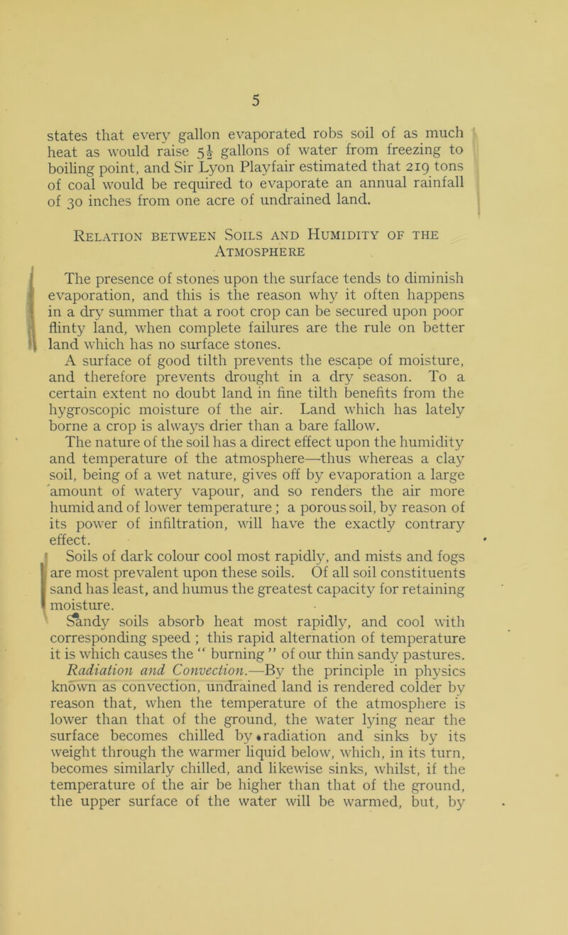 states that every gallon evaporated robs soil of as much heat as would raise 5| gallons of water from freezing to boiling point, and Sir Lyon Playfair estimated that 219 tons of coal would be required to evaporate an annual rainfall of 30 inches from one acre of undrained land. Relation between Soils and Humidity of the Atmosphere The presence of stones upon the surface tends to diminish evaporation, and this is the reason why it often happens in a dry summer that a root crop can be secured upon poor flinty land, when complete failures are the rule on better land which has no surface stones. A surface of good tilth prevents the escape of moisture, and therefore prevents drought in a dry season. To a certain extent no doubt land in fine tilth benefits from the hygroscopic moisture of the air. Land which has lately borne a crop is always drier than a bare fallow. The nature of the soil has a direct effect upon the humidity and temperature of the atmosphere—^thus whereas a clay soil, being of a wet nature, gives off by evaporation a large 'amount of watery vapour, and so renders the air more humid and of lower temperature ; a porous soil, by reason of its power of infiltration, will have the exactly contrary effect. ' Soils of dark colour cool most rapidly, and mists and fogs I are most prevalent upon these soils. Of all soil constituents sand has least, and humus the greatest capacity for retaining moisture. Sandy soils absorb heat most rapidly, and cool with corresponding speed ; this rapid alternation of temperature it is which causes the “ burning ” of our thin sandy pastures. Radiation and Convection.—By the principle in physics knbwn as convection, undrained land is rendered colder by reason that, when the temperature of the atmosphere is lower than that of the ground, the water lying near the surface becomes chilled by*radiation and sinks by its weight through the warmer liquid below, which, in its turn, becomes similarly chilled, and likewise sinks, whilst, if the temperature of the air be higher than that of the ground, the upper surface of the water will be warmed, but, by