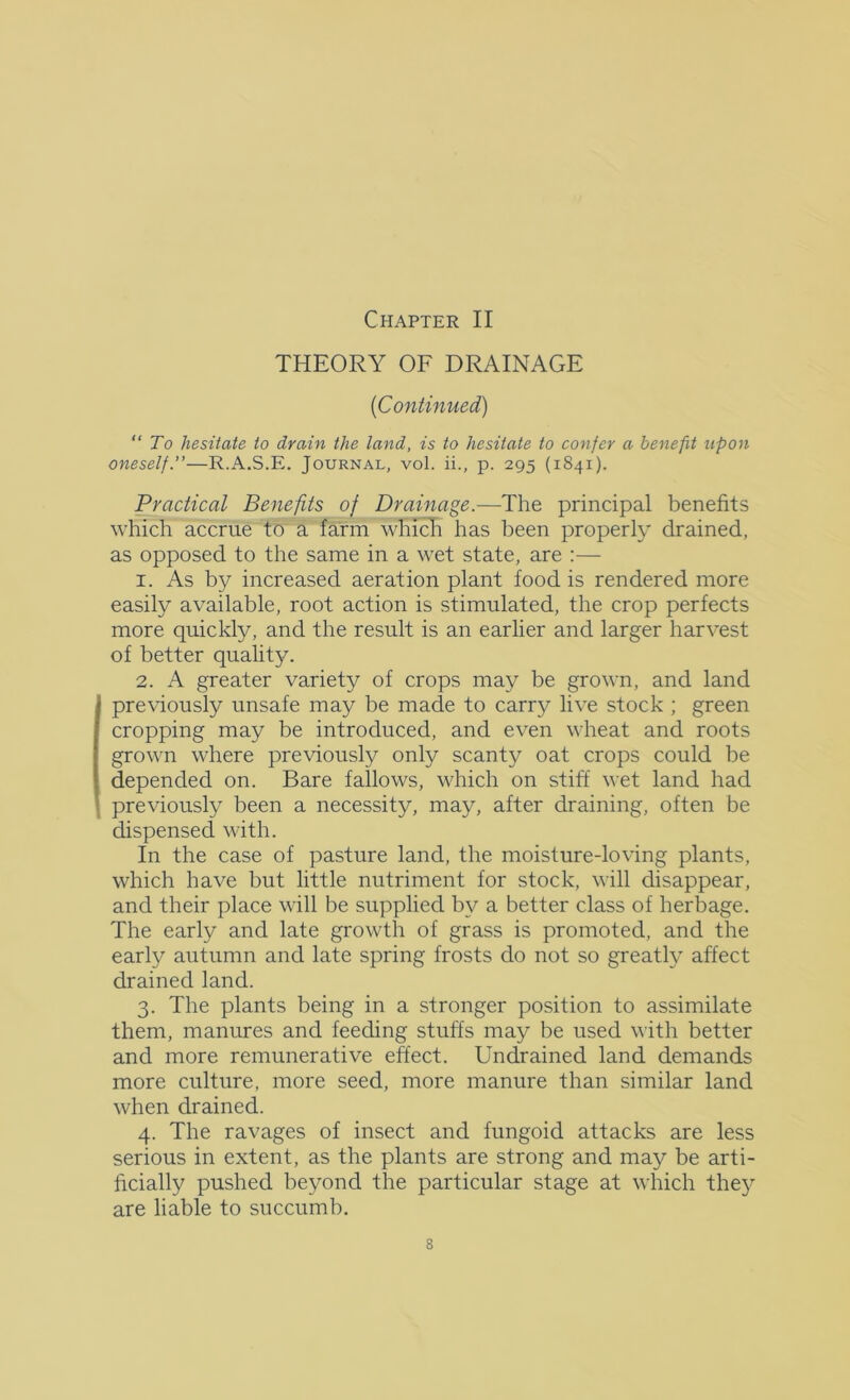 THEORY OF DRAINAGE {Continued) “To hesitate to drain the land, is to hesitate to confer a benefit upon oneself.”—R.A.S.E. Journal, voI. ii., p. 295 (1841). Practical Benefits of Drainage.—The principal benefits which accrue to a farm whidi has been properly drained, as opposed to the same in a wet state, are :— 1. As by increased aeration plant food is rendered more easily available, root action is stimulated, the crop perfects more quickly, and the result is an earlier and larger harvest of better quality. 2. A greater variety of crops may be grown, and land previously unsafe may be made to carry live stock ; green cropping may be introduced, and even wheat and roots grown where previously only scanty oat crops could be depended on. Bare fallows, which on stiff wet land had previously been a necessity, may, after draining, often be dispensed with. In the case of pasture land, the moisture-loving plants, which have but little nutriment for stock, will disappear, and their place will be supplied by a better class of herbage. The early and late growth of grass is promoted, and the early autumn and late spring frosts do not so greatly affect drained land. 3. The plants being in a stronger position to assimilate them, manures and feeding stuffs may be used with better and more remunerative effect. Undrained land demands more culture, more seed, more manure than similar land when drained. 4. The ravages of insect and fungoid attacks are less serious in extent, as the plants are strong and may be arti- ficially pushed beyond the particular stage at which they are liable to succumb.