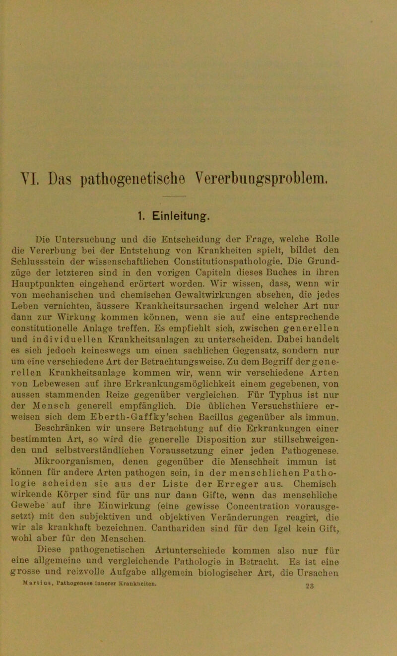 VI. Das pathogenetische Vererbungsproblem. 1. Einleitung. Die Untersuchung und die Entscheidung der Frage, welche Rolle die Vererbung bei der Entstehung von Krankheiten spielt, bildet den Schlussstein der wissenschaftlichen Constitutionspathologie. Die Grund- züge der letzteren sind in den vorigen Capiteln dieses Buches in ihren Hauptpunkten eingehend erörtert worden. Wir wissen, dass, wenn wir von mechanischen und chemischen Gewaltwirkungen absehen, die jedes Leben vernichten, äussere Krankheitsursachen irgend welcher Art nur dann zur Wirkung kommen können, wenn sie auf eine entsprechende constitutioneile Anlage treffen. Es empfiehlt sich, zwischen generellen und individuellen Krankheitsanlagen zu unterscheiden. Dabei handelt es sich jedoch keineswegs um einen sachlichen Gegensatz, sondern nur um eine verschiedene Art der Betrachtungsweise. Zu dem Begriff der gene- rellen Krankheitsanlage kommen wir, wenn wir verschiedene Arten von Lebewesen auf ihre Erkrankungsmöglichkeit einem gegebenen, von aussen stammenden Reize gegenüber vergleichen. Für Typhus ist nur der Mensch generell empfänglich. Die üblichen Versuchsthiere er- weisen sich dem Eberth-Gaffky’schen Bacillus gegenüber als immun. Beschränken wir unsere Betrachtung auf die Erkrankungen einer bestimmten Art, so wird die generelle Disposition zur stillschweigen- den und selbstverständlichen Voraussetzung einer jeden Pathogenese. Mikroorganismen, denen gegenüber die Menschheit immun ist können für andere Arten pathogen sein, in der menschlichen Patho- logie scheiden sie aus der Liste der Erreger aus. Chemisch wirkende Körper sind für uns nur dann Gifte, wenn das menschliche Gewebe auf ihre Einwirkung (eine gewisse Concentration vorausge- setzt) mit den subjektiven und objektiven Veränderungen reagirt, die wir als krankhaft bezeichnen. Canthariden sind für den Igel kein Gift, wohl aber für den Menschen. Diese pathogenetischen Artunterschiede kommen also nur für eine allgemeine und vergleichende Pathologie in Betracht. Es ist eine grosse und reizvolle Aufgabe allgemein biologischer Art, die Ursachen Martius, Pathogenese innerer Krankheiten. oa