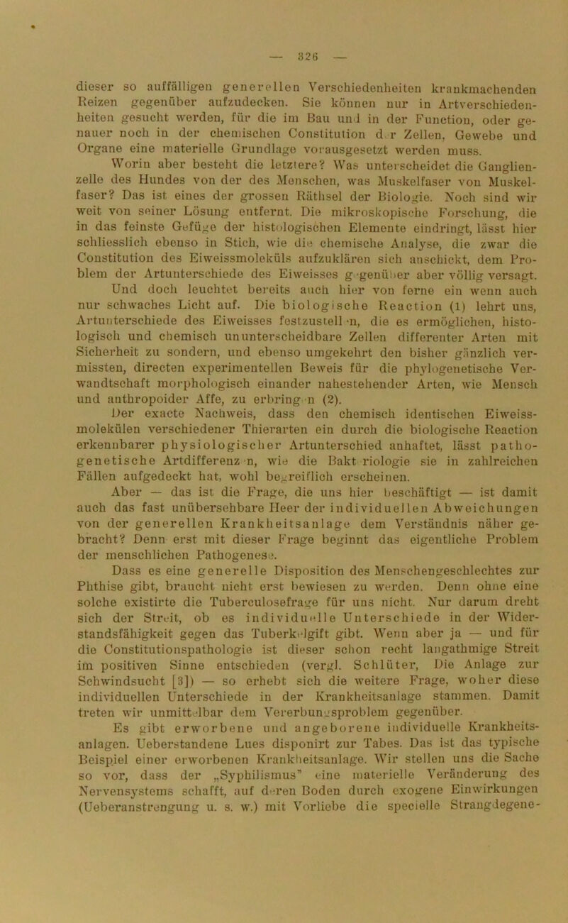 dieser so auffälligen generellen Verschiedenheiten krankmachenden Reizen gegenüber aufzudecken. Sie können nur in Artverschieden- heiten gesucht werden, für die im Bau und in der Function, oder ge- nauer noch iu der chemischen Constitution d r Zellen, Gewebe und Organe eine materielle Grundlage vorausgesetzt werden muss. Worin aber besteht die letztere? Was unterscheidet die Ganglien- zelle des Hundes von der des Menschen, was Muskelfaser von Muskel- faser? Das ist eines der grossen Räthsel der Biologie. Noch sind wir weit von seiner Lösung entfernt. Die mikroskopische Forschung, die in das feinste Gefüge der histologischen Elemente eindringt, lässt hier schliesslich ebenso in Stich, wie die chemische Analyse, die zwar die Constitution des Eiweissmoleküls aufzuklären sich anschickt, dem Pro- blem der Artunterschiede des Eiweisses g genülier aber völlig versagt. Und doch leuchtet bereits auch hier von ferne ein wenn auch nur schwaches Licht auf. Die biologische Reaction (1) lehrt uns, Artunterschiede des Eiweisses fest.zustell *n, die es ermöglichen, histo- logisch und chemisch ununterscheidbare Zellen differenter Arten mit Sicherheit zu sondern, und ebenso umgekehrt den bisher gänzlich ver- missten, directen experimentellen Beweis für die phylogenetische Vei'- wandtschaft morphologisch einander nahestehender Arten, wie Mensch und anthropoider Affe, zu erbring n (2). Der exacte Nachweis, dass den chemisch identischen Eiweiss- molekiilen verschiedener Thierarten ein durch die biologische Reaction erkennbarer physiologischer Artunterschied anhaftet, lässt patho- genetische Artdifferenz n, wie die Bakt riologie sie in zahlreichen Fällen aufgedeckt hat, wohl begreiflich erscheinen. Aber — das ist die Frage, die uns hier beschäftigt — ist damit auch das fast unübersehbare Heer der individuellen Abweichungen von der generellen Krankheitsanlage dem Verständnis näher ge- bracht? Denn erst mit dieser Frage beginnt das eigentliche Problem der menschlichen Pathogenese. Dass es eine generelle Disposition des Menschengeschlechtes zur Phthise gibt, braucht nicht erst bewiesen zu werden. Denn ohne eine solche existirto die Tuberculosefrage für uns nicht. Nur darum dreht sich der Streit, ob es individuelle Unterschiede in der Wider- standsfähigkeit gegen das Tuberkelgift gibt. Wenn aber ja — und für die Constitutionspathologie ist dieser schon recht langathmige Streit im positiven Sinne entschieden (vergl. Schlüter, Die Anlage zur Schwindsucht [B]) — so erhebt sich die weitere Frage, woher diese individuellen Unterschiede in der Krankheitsanlage stammen. Damit treten wir unmittelbar dem Vererbungsproblem gegenüber. Es gibt erworbene und angeborene individuelle Krankheits- anlagen. Ueberstandene Lues disponirt zur Tabes. Das ist das typische Beispiel einer erworbenen Krankheitsanlage. Wir stellen uns die Sache so vor, dass der „Syphilismus” eine materielle Veränderung des Nervensystems schafft, auf d'-ren Boden durch exogene Einwirkungen (Ueberanstrengung u. s. w.) mit Vorliebe die specielle Strangdegene-