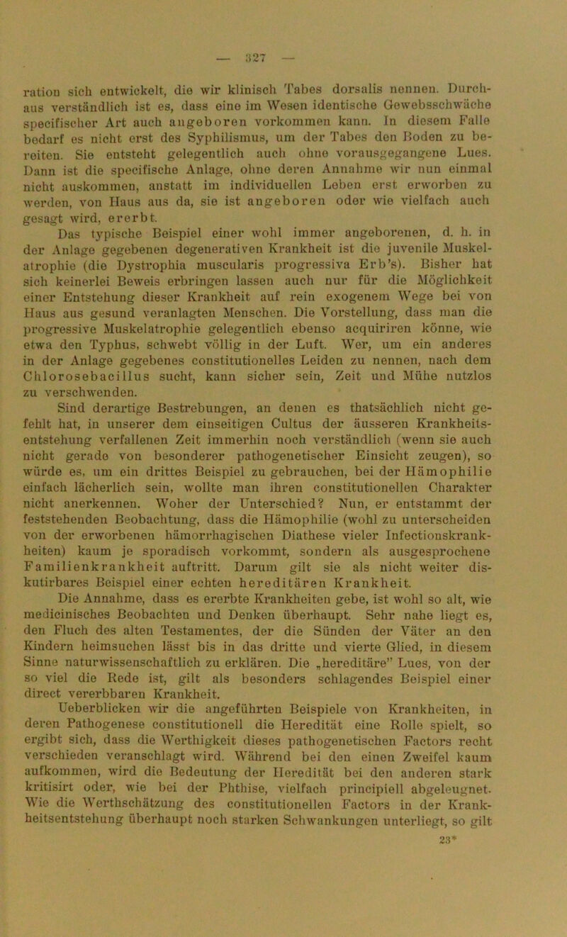 ration sich entwickelt, die wir klinisch Tabes dorsalis nennen. Durch- aus verständlich ist es, dass eine im Wesen identische Gewebsschwäehe specifischer Art auch angeboren Vorkommen kann. In diesem Falle bedarf es nicht erst des Syphilismus, um der Tabes den Boden zu be- reiten. Sie entsteht gelegentlich auch ohne vorausgegangene Lues. Dann ist die specifische Anlage, ohne deren Annahme wir nun einmal nicht auskommen, anstatt im individuellen Leben erst erworben zu werden, von Haus aus da, sie ist augeboren oder wie vielfach auch gesagt wird, ererbt. Das typische Beispiel einer wohl immer angeborenen, d. h. in der Anlage gegebenen degenerativen Krankheit ist die juvenile Muskel- atrophie (die Dystrophia muscularis progressiva Erb’s). Bisher hat sich keinerlei Beweis erbringen lassen auch nur für die Möglichkeit einer Entstehung dieser Krankheit auf rein exogenem Wege bei von Haus aus gesund veranlagten Menschen. Die Vorstellung, dass man die progressive Muskelatrophie gelegentlich ebenso acquiriren könne, wie etwa den Typhus, schwebt völlig in der Luft. Wer, um ein anderes in der Anlage gegebenes eonstitutionelles Leiden zu nennen, nach dem Chlorosebacillus sucht, kann sicher sein, Zeit und Mühe nutzlos zu verschwenden. Sind derartige Bestrebungen, an denen es thatsächlich nicht ge- fehlt hat, in unserer dem einseitigen Cultus der äusseren Krankheits- entstehung verfallenen Zeit immerhin noch verständlich (wenn sie auch nicht gerade von besonderer pathogenetischer Einsicht zeugen), so würde es, um ein drittes Beispiel zu gebrauchen, bei der Hämophilie einfach lächerlich sein, -wollte man ihren constitutioneilen Charakter nicht anerkennen. Woher der Unterschied? Nun, er entstammt der feststehenden Beobachtung, dass die Hämophilie (wohl zu unterscheiden von der erworbenen hämorrhagischen Diathese vieler Infectionskrauk- heiten) kaum je sporadisch vorkommt, sondern als ausgesprochene Familienkrankheit auf tritt. Darum gilt sie als nicht weiter dis- kutirbares Beispiel einer echten hereditären Krankheit. Die Annahme, dass es ererbte Krankheiten gebe, ist wohl so alt, wie medicinisches Beobachten und Denken überhaupt. Sehr nahe liegt es, den Fluch des alten Testamentes, der die Sünden der Väter an den Kindern heimsuchen lässt bis in das dritte und vierte Glied, in diesem Sinne naturwissenschaftlich zu erklären. Die „hereditäre” Lues, von der so viel die Rede ist, gilt als besonders schlagendes Beispiel einer direct vererbbaren Krankheit. Ueberblicken wir die angeführten Beispiele von Krankheiten, in deren Pathogenese constitutionell die Heredität eine Rolle spielt, so ergibt sich, dass die Werthigkeit dieses pathogenetischen Factors recht verschieden veranschlagt wird. Während bei den einen Zweifel kaum aufkommen, wird die Bedeutung der Heredität bei den anderen stark kritisirt oder, wie bei der Phthise, vielfach prineipiell abgeleugnet. Wie die Werthschätzung des constitutionellen Factors in der Krank- heitsentstehung überhaupt noch starken Schwankungen unterliegt, so gilt 23*