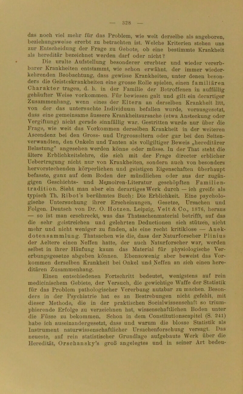 das noch viel mehr für das Problem, wie weit derselbe als angeboren, beziehungsweise ererbt zu betrachten ist. Welche Kriterien stehen uns zur Entscheidung der Frage zu Gebote, ob eine bestimmte Krankheit als hereditär bezeichnet werden darf oder nicht? Pie uralte Aufstellung besonderer ererbter und wieder vererb- barer Krankheiten entstammt, wie schon erwähnt, der immer wieder- kehrenden Beobachtung, dass gewisse Krankheiten, unter denen beson- ders die Geisteskrankheiten eine grosse Rolle spielen, einen familiären Charakter tragen, d. h. in der Familie der Betroffenen in auffällig gehäufter Weise Vorkommen. Für bewiesen galt und gilt ein derartiger Zusammenhang, wenn eines der Eltern an derselben Krankheit litt, von der das untersuchte Individuum befallen wurde, vorausgesetzt, dass eine gemeinsame äussere Krankheitsursache (etwa Ansteckung oder Vergiftung) nicht gerade sinnfällig war. Gestritten wurde nur über die Frage, wie weit das Vorkommen derselben Krankheit in der weiteren Ascendenz bei den Gross- und Urgrosseltern oder gar bei den Seiten- verwandten, den Onkeln und Tanten als vollgiltiger Beweis „hereditärer Belastung” angesehen werden könne oder müsse. In der Tliat steht die ältere Erblichkeitslehre, die sich mit der Frage directer erblicher Uebertragung nicht nur von Krankheiten, sondern auch von besonders hervorstechenden körperlichen und geistigen Eigenschaften überhaupt befasste, ganz auf dem Boden der mündlichen oder aus der zugän- gigen Geschichts- und Mejnoiren-Literatur geschöpften Familien- tradition. Sieht man aber ein derartiges Werk durch — ich greife als typisch Th. Ribot’s berühmtes Buch: Die Erblichkeit. Eine psycholo- gische Untersuchung ihrer Erscheinungen, Gesetze, Ursachen und Folgen. Deutsch von Dr. O. Hotzen. Leipzig, Veit & Co., 1876, heraus — so ist man erschreckt, was das Thatsachenmaterial betrifft, auf das die sehr geistreichen und gelehrten Deductioneu sich stützen, nicht mehr und nicht weniger zu finden, als eine recht kritiklose — Anek- dotensammlung. Thatsachen wie die, dass der Naturforscher Plinius der Aeltere einen Neffen hatte, der auch Naturforscher war, werden selbst in ihrer Häufung kaum das Material für physiologische Ver- erbungsgesetze abgeben können. Ebensowenig aber beweist das Vor- kommen derselben Krankheit bei Onkel und Neffen an sich einen here- ditären Zusammenhang. Einen entschiedenen Fortschritt bedeutet, wenigstens auf rein medicinischem Gebiete, der Versuch, die gewichtige Waffe der Statistik für das Problem pathologischer Vererbung nutzbar zu machen. Beson- ders in der Psychiatrie hat es an Bestrebungen nicht gefehlt, mit dieser Methode, die in der praktischen Socialwissenschaft so trium- phierende Erfolge zu verzeichnen hat, wissenschaftlichen Boden unter die Füsse zu bekommen. Schon in dem Constitutionscapitel (S. 241) habe ich auseinandergesetzt, dass und warum die blosse Statistik als Instrument naturwissenschaftlicher Ursachenforschung versagt. Das neueste, auf rein statistischer Grundlage aufgebaute Werk über die Heredität, Orschansky’s groß angelegtes und in seiner Art bedeu-