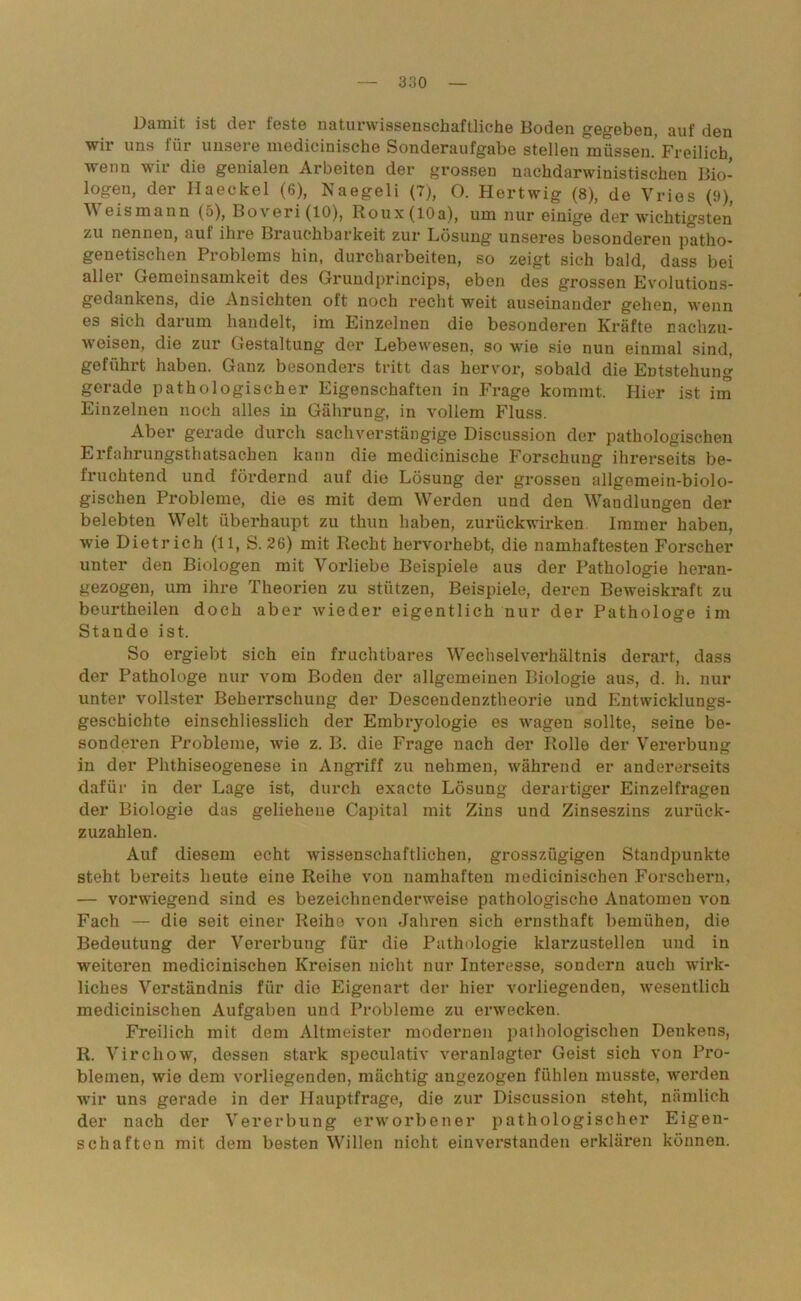 Damit ist der feste naturwissenschaftliche Boden gegeben, auf den wir uns für unsere medicinische Sonderaufgabe stellen müssen.’Freilich wenn wir die genialen Arbeiten der grossen nachdarwinistischen Bio- logen, der Haeckel (6), Naegeli (7), O. Hertwig (8), de Vrios (9), W eismann (5), Boveri(lO), Roux(lOa), um nur einige der wichtigsten zu nennen, auf ihre Brauchbarkeit zur Lösung unseres besonderen patho- genetischen Problems hin, durcharbeiten, so zeigt sich bald, dass bei aller Gemeinsamkeit des Grundprincips, eben des grossen Evolutious- gedankens, die Ansichten oft noch recht weit auseinander gehen, wenn es sich darum handelt, im Einzelnen die besonderen Kräfte nachzu- weisen, die zur Gestaltung der Lebewesen, so wie sie nun einmal sind, geführt haben. Ganz besonders tritt das hervor, sobald die Entstehung gerade pathologischer Eigenschaften in Frage kommt. Hier ist im Einzelnen noch alles in Gährung, in vollem Fluss. Aber gerade durch sachverstängige Discussion der pathologischen Erfahrungsthatsachen kann die medicinische Forschung ihrerseits be- fruchtend und fördernd auf die Lösung der grossen allgemein-biolo- gischen Probleme, die es mit dem Werden und den Waudlungen der belebten Welt überhaupt zu thun haben, zurückwirken Immer haben, wie Dietrich (11, S. 26) mit Recht hervorhebt, die namhaftesten Forscher unter den Biologen mit Vorliebe Beispiele aus der Pathologie heran- gezogen, um ihre Theorien zu stützen, Beispiele, deren Beweiskraft zu beurtheileii doch aber wieder eigentlich nur der Pathologe im Stande ist. So ergiebt sich ein fruchtbares Wechselverhältnis derart, dass der Pathologe nur vom Boden der allgemeinen Biologie aus, d. h. nur unter vollster Beherrschung der Descendenztheorie und Entwicklungs- geschichte einschliesslich der Embryologie es wagen sollte, seine be- sonderen Probleme, wie z. B. die Frage nach der Rolle der Vererbung in der Phthiseogenese in Angriff zu nehmen, während er andererseits dafür in der Lage ist, durch exacte Lösung derartiger Einzelfragen der Biologie das geliehene Capital mit Zins und Zinseszins zurück- zuzahlen. Auf diesem echt wissenschaftlichen, grosszügigen Standpunkte steht bereits heute eine Reihe von namhaften medicinischen Forschern, — vorwiegend sind es bezeichnenderweise pathologische Anatomen von Fach — die seit einer Reihe von Jahren sich ernsthaft bemühen, die Bedeutung der Vererbung für die Pathologie klarzustellen und in weiteren medicinischen Kreisen nicht nur Interesse, sondern auch wirk- liches Verständnis für die Eigenart der hier vorliegenden, wesentlich medicinischen Aufgaben und Probleme zu erwecken. Freilich mit dem Altmeister modernen pathologischen Denkens, R. Virchow, dessen stark speculativ veranlagter Geist sich von Pro- blemen, wie dem vorliegenden, mächtig angezogen fühlen musste, w'erden wir uns gerade in der Hauptfrage, die zur Discussion steht, nämlich der nach der Vererbung erworbener pathologischer Eigen- schaften mit dem besten Willen nicht einverstanden erklären können.