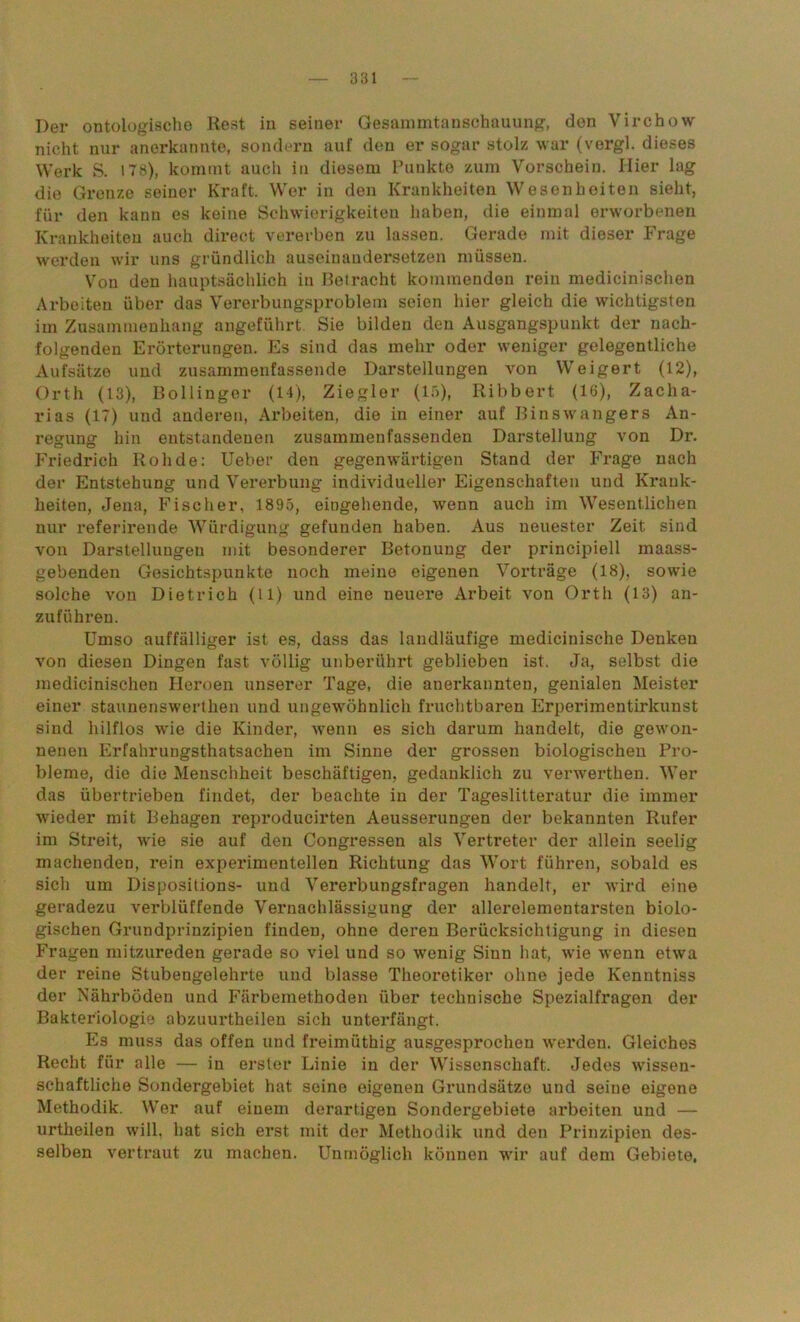 Der ontologische Rest in seiner Gesammtanschauung, don Virchow nicht nur anerkannte, sondern auf den er sogar stolz war (vergl. dieses Werk S. 178), kommt auch in diesem Punkte zum Vorschein. Hier lag die Grenze seiner Kraft. Wer in den Krankheiten Wesenheiten sieht, für den kann es keine Schwierigkeiten haben, die einmal erworbenen Krankheiten auch direct vererben zu lassen. Gerade mit dieser Frage werden wir uns gründlich auseinaudersetzen müssen. Von den hauptsächlich in Betracht kommenden rein medieinischen Arbeiten über das Vererbungsproblem seien hier gleich die wichtigsten im Zusammenhang angeführt. Sie bilden den Ausgangspunkt der nach- folgenden Erörterungen. Es sind das mehr oder weniger gelegentliche Aufsätze und zusammenfassende Darstellungen von Weigert (12), Orth (13), Bollinger (14), Ziegler (15), Ribbert (16), Zacha- rias (17) und anderen, Arbeiten, die in einer auf Binswangers An- regung hin entstandenen zusammenfassenden Darstellung von Dr. Friedrich Roh de: Ueber den gegenwärtigen Stand der Frage nach der Entstehung und Vererbung individueller Eigenschaften und Krank- heiten, Jena, Fischer, 1895, eingehende, wenn auch im Wesentlichen nur referirende Würdigung gefunden haben. Aus neuester Zeit sind von Darstellungen mit besonderer Betonung der principiell maass- gebenden Gesichtspunkte noch meine eigenen Vorträge (18), sowie solche von Dietrich (tl) und eine neuere Arbeit von Orth (13) an- zuführen. Umso auffälliger ist es, dass das landläufige mediciuische Denken von diesen Dingen fast völlig unberührt geblieben ist. Ja, selbst die medieinischen Heroen unserer Tage, die anerkannten, genialen Meister einer staunenswerthen und ungewöhnlich fruchtbaren Erperimentirkunst sind hilflos wie die Kinder, wenn es sich darum handelt, die gewon- nenen Erfahrungsthatsachen im Sinne der grossen biologischen Pro- bleme, die die Menschheit beschäftigen, gedanklich zu verwerthen. Wer das übertrieben findet, der beachte in der Tageslitteratur die immer wieder mit Behagen reproducirten Aeusserungen der bekannten Rufer im Streit, wie sie auf den Congressen als Vertreter der allein seelig machenden, rein experimentellen Richtung das Wort führen, sobald es sich um Dispositions- und Vererbungsfragen handelt, er wird eine geradezu verblüffende Vernachlässigung der allerelementarsten biolo- gischen Grundprinzipien finden, ohne deren Berücksichtigung in diesen Fragen mitzureden gerade so viel und so wenig Sinn hat, wie wenn etwa der reine Stubengelehrte und blasse Theoretiker ohne jede Kenntniss der Nährböden und Färbemethoden über technische Spezialfragen der Bakteriologie abzuurtheilen sich unterfängt. Es muss das offen und freimüthig ausgesprochen werden. Gleiches Recht für alle — in erster Linie in der Wissenschaft. Jedes wissen- schaftliche Sondergebiet hat seine eigenen Grundsätze und seine eigene Methodik. Wer auf einem derartigen Sondergebiete arbeiten und — urtheilen will, hat sich erst mit der Methodik und den Prinzipien des- selben vertraut zu machen. Unmöglich können wir auf dem Gebiete,