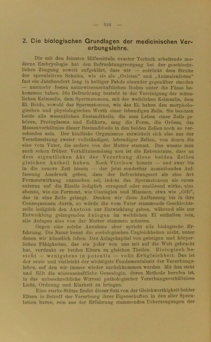 2. Die biologischen Grundlagen der medicinischen Ver- erbungslehre. Die mit den feinsten Hilfsmitteln exacter Technik arbeitende mo- derne Embryologie hat den Befruchtungsvorgang bei der geschlecht- lichen Zeugung soweit aufgeklärt, dass wir — entrückt dem Streite der speculativen Schulen, wie sie als „Ovisten” und „Animaloulisten” fast ein Jahrhundert lang in heftiger Fehde einander gegenüber standen — nunmehr festen naturwissenschaftlichen Boden unter die Füsse be- kommen habeu. Die Befruchtung besteht in der Vereinigung der männ- lichen Keimzelle, dem Spermatozoon, mit der weiblichen Keimzelle, dem Ei. Beide, sowohl das Spermatozoon, wie das Ei, haben den morpholo- gischen und physiologischen Werth einer lebendigen Zelle. Sie besitzen beide alle wesentlichen Bestandtheile, die zum Leben einer Zelle ge- hören, Protoplasma und Zellkern, mag die Form, die Grösse, das Massenverhältniss dieser Bestandtheile in den beiden Zellen noch so ver- schieden sein. Der kindliche Organismus entwickelt sich also aus der Verschmelzung zweier vollständiger, lebendiger Zellen, von denen die eine vom Vater, die andere von der Mutter stammt. Das wusste man auch schon früher. Verhältnissmässig neu ist die Erkenntniss, dass an dem eigentlichen Akt der Vererbung diese beiden Zellen gleichen Antheil haben. Noch Virchow konnte — und zwar bis in die neuere Zeit hinein — der jetzt sonderbar anmuthenden Auf- fassung Ausdruck geben, dass der Befruchtungsact als eine Art Fermentwirkung anzusehen sei, indem das Spermatozoon als causa externa auf die Eizelle lediglich erregend oder auslösend wirke, also ebenso, wie ein Ferment, wie Contagien \ind Miasmen, etwa wie „Gift”, das in eine Zelle gelangt. Denken wir diese Auffassung bis in ihre Consequenzen durch, so würde die vom Vater stammende Geschlechts- zelle lediglich den Anstoss zur Entwicklung geben, während alle zur Entwicklung gelangenden Anlagen im weiblichen Ei enthalten sein, alle Anlagen also von der Mutter stammen müssten. Gegen eine solche Annahme aber spricht alle biologische Er- fahrung. Die Natur kennt die sociologischen Ungleichheiten nicht, unter denen wir künstlich leben. Das Anlagekapital von geistigen und körper- lichen Fähigkeiten, das ein jeder von uns mit auf die Welt gebracht hat, verdankt er beiden Eltern zu gleichen Theilen. Biologisch be- steht — wenigstens in potentia — volle Erbgleichheit. Das ist der erste und vielleicht der wichtigste Fundamentalsatz der Vererbungs- lehre, auf den wir immer wieder zurückkommen werden. Mit ihm steht und fällt die Avissenschaftliche Genealogie, deren Methode berufen ist, in das unbeschreibliche Wirrsal pathologischer Vererbungsverhältnisse Licht, Ordnung und Klarheit zu bringen. Eine starke Stütze findet dieser Satz von der Gleichwerthigkeit beider Eltern in Betreff der Vererbung ihrer Eigenschaften in den aller Specu- lation baren, rein aus der Erfahrung stammenden Ueberzeugungen der