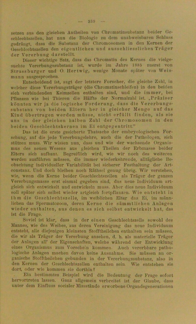 setzen aus den gleichen Antheilen von Chromatinsubstanz beider Ge- schlechtszellen, hat nun die Biologie zu dem unabweisbaren Schluss gedrängt, dass die Substanz der Chromosomen in den Kernen der Geschlechtszellen den eigentlichen und ausschliesslichen Träger der Vererbung darstollt. Dieser wichtige Satz, dass das Chromatin des Kernes die vielge- suchte Vererbungssubstanz ist, wurde im Jahre 1885 zuerst von Strassburger und O. Hertwig, wenige Monate später von Weis- mann ausgesprochen. Entscheidend ist, sagt der letztere Forscher, die gleiche Zahl, in welcher diese Vererbungsträger (die Chromatinschleifen) in den beiden sich verbindenden Keimzellen enthalten sind, und die immer, bei Pflanzen wie bei Thieren die Hälfte der Normalzahl ist. „Präziser könnten wir ja die logische Forderung, dass die Vererbungs- substanz von beiden Eltern her in gleicher Menge auf das Kind übertragen werden müsse, nicht erfüllt finden, als sie uns in der gleichen halben Zahl der Chromosomen in den beiden Geschlechtskernen im Ei entgegentritt.” Das ist die erste gesicherte Thatsache der embryologischen For- schung, auf die jede Vererbungslehre, auch die der Pathologen, sich stützen muss. Wir wissen nun, dass und wie der wachsende Organis- mus des neuen Wesens aus gleichen Theilen der Erbmasse beider Eltern sich aufbaut. Begreiflich wird, wie wir noch des weiteren werden ausführen müssen, die immer wiederkehrende, alltägliche Be- obachtung individueller Variabilität bei sicherer Festhaltung der Art- constanz. Und doch bleiben noch Räthsel genug übrig. Wir verstehen, wie, wenn die Kerne beider Geschlechtszellen als Träger der ganzen Vererbungsmasse erst einmal gegeben sind, das neue Individuum art- gleich sich entwickelt uud entwickeln muss. Aber dies neue Individuum soll später sich selbst wieder artgleich fortpflanzen. Wie entsteht in ihm die Geschlechtszelle, im weiblichen Elter das Ei, im männ- lichen das Spermatozoon, deren Kerne die sämmtlichen Anlagen wieder enthalten, aus denen es sich selbst entwickelt hat, das ist die Frage. Soviel ist klar, dass in der einen Geschlechtszelle sowohl des Mannes, wie des Weibes, aus deren Vereinigung das neue Individuum entsteht, alle diejenigen kleinsten Stofftheilchen enthalten sein müssen, die wir als Träger der Vererbung ansehen, d. h. als materielle Träger der Anlagen all’ der Eigenschaften, welche während der Entwicklung eines Organismus zum Vorschein kommen. Auch vererbbare patho- logische Anlagen machen davon keine Ausnahme. Sie müssen an or- ganische Stofftheilchen gebunden in der Vererbungssubstanz, also in den Kernen der Geschlechtszellen enthalten sein Wie entstehen sie dort, oder wie kommen sie dorthin? Ein bestimmtes Beispiel wird die Bedeutung der Frage sofort hervortreten lassen. Ganz allgemein verbreitet ist der Glaube, dass unter dem Einfluss socialer Missstände erworbene Organdegenerationen