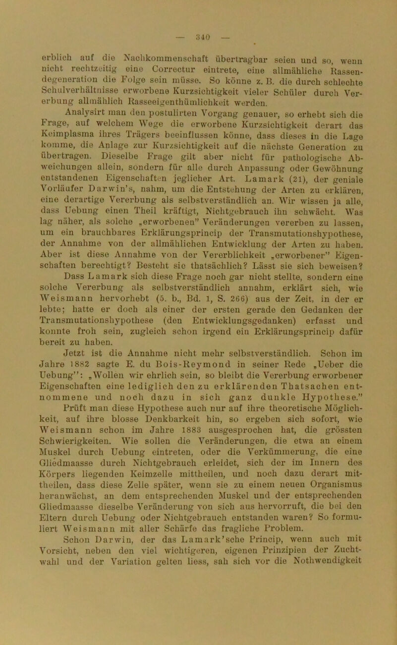 erblich auf die Nachkommenschaft übertragbar seien und so, wenn nicht rechtzeitig eine Correctur eintrete, eine allmähliche Rassen- degeneration die Folge sein müsse. So könne z. B. die durch schlechte Schulverhältnisse erworbene Kurzsichtigkeit vieler Schüler durch Ver- erbung allmählich Rasseeigenthümlichkeit werden. Analysirt man den postulirten Vorgang genauer, so erhebt sich die Frage, auf welchem Wege die erworbene Kurzsichtigkeit derart das Keimplasma ihres Trägers beeinflussen könne, dass dieses in die Lage komme, die Anlage zur Kurzsichtigkeit auf die nächste Generation zu übertragen. Dieselbe Frage gilt aber nicht für pathologische Ab- weichungen alleiu, sondern für alle durch Anpassung oder Gewöhnung entstandenen Eigenschaften jeglicher Art. Lamark (21), der geniale Vorläufer Darwin’s, nahm, um die Entstehung der Arten zu erklären, eine derartige Vererbung als selbstverständlich an. Wir wissen ja alle, dass Uebung einen Theil kräftigt, Nichtgebrauch ihn schwächt. Was lag näher, als solche „erworbenen” Veränderungen vererben zu lassen, um ein brauchbares Erklärungsprincip der Transmutationshypothese, der Annahme von der allmählichen Entwicklung der Arten zu haben. Aber ist diese Annahme von der Vererblichkeit „erworbener” Eigen- schaften berechtigt? Besteht sie thatsächlich? Lässt sie sich beweisen? Dass Lamark sich diese Frage noch gar nicht stellte, sondern eine solche Vererbung als selbstverständlich annahm, erklärt sich, wie Weismann hervorhebt (5. b., Bd. 1, S. 266) aus der Zeit, in der er lebte; hatte er doch als einer der ersten gerade den Gedanken der Transmutationshypothese (den Entwicklungsgedanken) erfasst und konnte froh sein, zugleich schon irgend ein Erklärungsprincip dafür bereit zu haben. Jetzt ist die Annahme nicht mehr selbstverständlich. Schon im Jahre 1882 sagte E. du Bois-Reymond in seiner Rede „Ueber die Uebung”: „Wollen wir ehrlich sein, so bleibt die Vererbung erworbener Eigenschaften eine lediglich den zu erklärenden Thatsachen ent- nommene und noch dazu in sich ganz dunkle Hypothese.” Prüft man diese Hypothese auch nur auf ihre theoretische Möglich- keit, auf ihre blosse Denkbarkeit hin, so ergeben sich sofort, wie Weismann schon im Jahre 1883 ausgesprochen hat, die grössten Schwierigkeiten. Wie sollen die Veränderungen, die etwa an einem Muskel durch Uebung eintreten, oder die Verkümmerung, die eine Gliedmaasse durch Nichtgebrauch erleidet, sich der im Innern des Körpers liegenden Keimzelle mittheilen, und noch dazu derart mit- theilen, dass diese Zelle später, wenn sie zu einem neuen Organismus heranwächst, an dem entsprechenden Muskel und der entsprechenden Gliedmaasse dieselbe Veränderung von sich aus hervorruft, die bei den Eltern durch Uebung oder Nichtgebrauch entstanden waren? So formu- liert Weis mann mit aller Schärfe das fragliche Problem. Schon Darwin, der das Lamark’sche Princip, wenn auch mit Vorsicht, neben don viel wichtigeren, eigenen Prinzipien der Zucht- wahl und der Variation gelten liess, sah sich vor die Nothwendigkeit