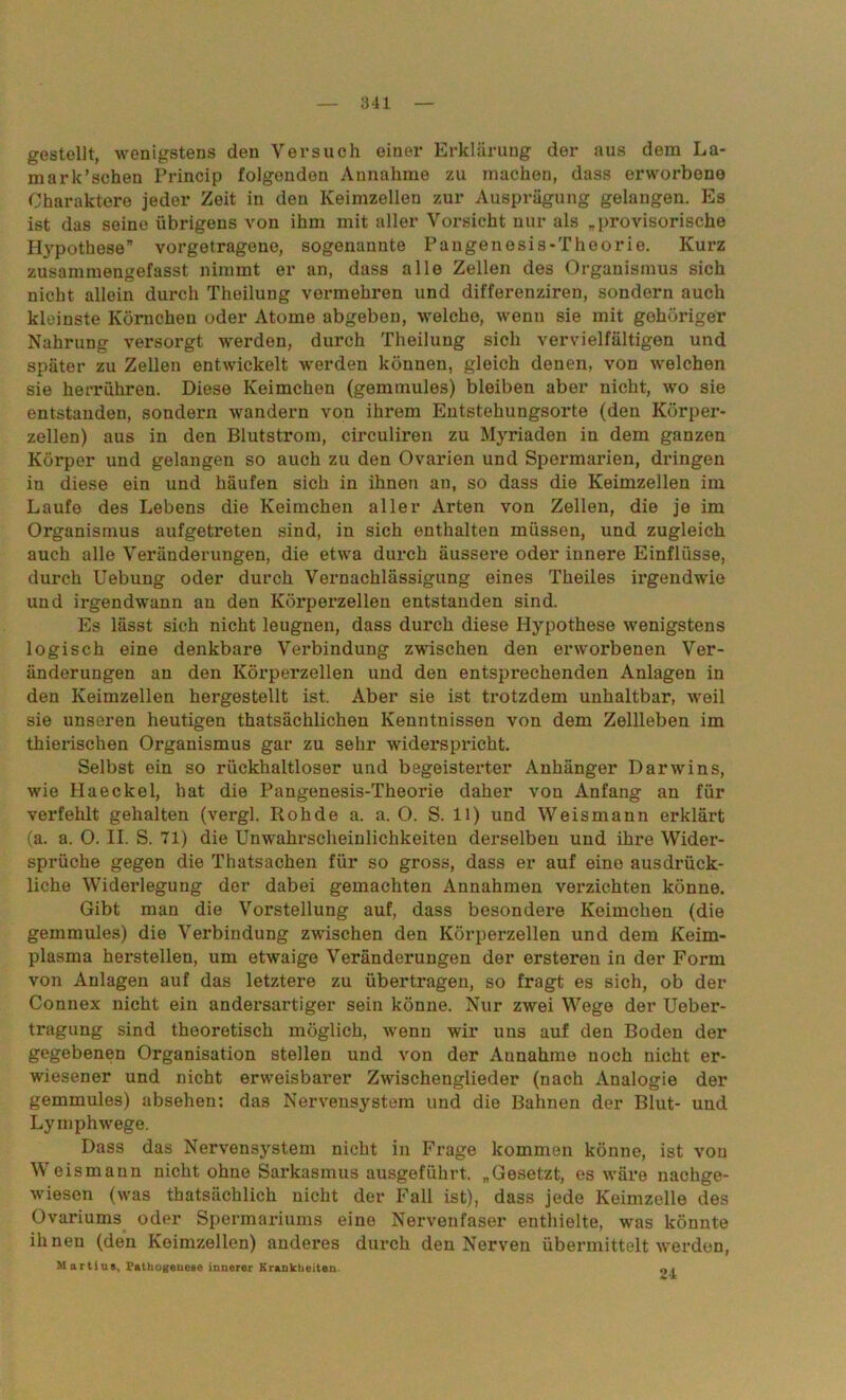 gestellt, wenigstens den Versuch einer Erklärung der aus dem La- mark’sohen Princip folgenden Annahme zu machen, dass erworbene Charaktere jeder Zeit in den Keimzellen zur Ausprägung gelangen. Es ist das seine übrigens von ihm mit aller Voz*sicht nur als „provisorische Hypothese” vorgetragene, sogenannte Pangenesis-Theorie. Kurz zusammengefasst nimmt er an, dass alle Zellen des Organismus sich nicht allein durch Theilung vermehren und differenziren, sondern auch kleinste Körnchen oder Atome abgeben, welche, wenn sie mit gehöriger Nahrung versorgt werden, durch Theilung sich vervielfältigen und später zu Zellen entwickelt werden können, gleich denen, von welchen sie herriihren. Diese Keimchen (gemmules) bleiben aber nicht, wo sie entstanden, sondern wandern von ihrem Entstehungsorte (den Körper- zellen) aus in den Blutstrom, circuliren zu Myriaden in dem ganzen Körper und gelangen so auch zu den Ovarien und Spermarien, dringen in diese ein und häufen sich in ihnen an, so dass die Keimzellen im Laufe des Lebens die Keimchen aller Arten von Zellen, die je im Organismus aufgetreten sind, in sich enthalten müssen, und zugleich auch alle Veränderungen, die etwa durch äussei’e oder innere Einflüsse, durch Uebung oder durch Vernachlässigung eines Theiles irgendwie und irgendwann an den Körperzellen entstanden sind. Es lässt sich nicht leugnen, dass durch diese Hypothese wenigstens logisch eine denkbare Verbindung zwischen den erworbenen Ver- änderungen au den Körperzellen und den entsprechenden Anlagen in den Keimzellen hergestellt ist. Aber sie ist trotzdem unhaltbar, weil sie unseren heutigen thatsächlichen Kenntnissen von dem Zellleben im thierischen Organismus gar zu sehr widerspricht. Selbst ein so rückhaltloser und begeisterter Anhänger Darwins, wie Haeckel, hat die Pangenesis-Theorie daher von Anfang an für verfehlt gehalten (vergl. Roh de a. a. O. S. 11) und Weis mann erklärt (a. a. 0. II. S. 71) die Unwahrscheiulichkeiten derselben und ihre Wider- sprüche gegen die Thatsachen für so gross, dass er auf eine ausdrück- liche Widerlegung der dabei gemachten Annahmen verzichten könne. Gibt man die Vorstellung auf, dass besondere Keimchen (die gemmules) die Verbindung zwischen den Körperzellen und dem Keim- plasma hersteilen, um etwaige Veränderungen der ersteren in der Form von Anlagen auf das letztere zu übertragen, so fragt es sich, ob der Connex nicht ein andersartiger sein könne. Nur zwei Wege der Ueber- tragung sind theoretisch möglich, wenn wir uns auf den Boden der gegebenen Organisation stellen und von der Annahme noch nicht er- wiesener und nicht erweisbarer Zwischenglieder (nach Analogie der gemmules) absehen: das Nervensystem und die Bahnen der Blut- und Lymphwege. Dass das Nervensystem nicht in Frage kommen könne, ist von Weismann nicht ohne Sarkasmus ausgeführt. „Gesetzt, es wäre nachge- wiesen (was thatsächlich nicht der Fall ist), dass jede Keimzelle des Ovariums oder Spermariums eine Nervenfaser enthielte, was könnte ihnen (den Keimzellen) anderes durch den Nerven übermittelt werden, Martiue, Fatliogeneae innerer Krankheiten.