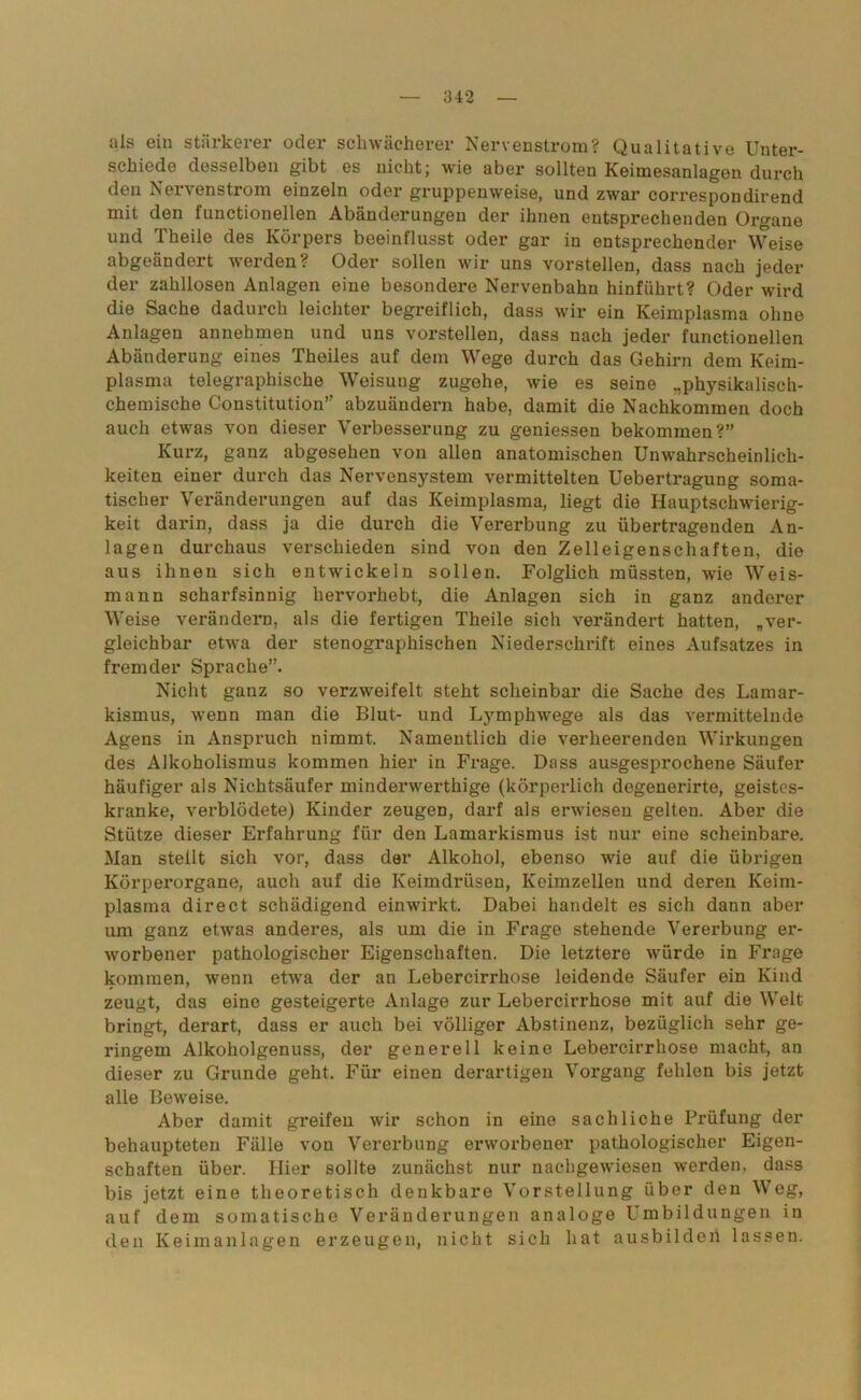 als ein stärkerer oder schwächerer Nervenstrom? Qualitative Unter- schiede desselben gibt es nicht; wie aber sollten Keimesanlagen dui’ch den Nervenstrom einzeln oder gruppenweise, und zwar correspondirend mit den functionellen Abänderungen der ihnen entsprechenden Organe und Theile des Körpers beeinflusst oder gar in entsprechender Weise abgeändert werden? Oder sollen wir uns vorstellen, dass nach jeder der zahllosen Anlagen eine besondere Nervenbahn hinführt? Oder wird die Sache dadurch leichter begreiflich, dass wir ein Keimplasma ohne Anlagen annehmen und uns vorstellen, dass nach jeder functionellen Abänderung eines Theiles auf dem Wege durch das Gehirn dem Keim- plasma telegraphische Weisung zugehe, wie es seine „physikalisch- chemische Constitution” abzuändern habe, damit die Nachkommen doch auch etwas von dieser Verbesserung zu gemessen bekommen?” Kurz, ganz abgesehen von allen anatomischen Unwahrscheinlich- keiten einer durch das Nervensystem vermittelten Uebertragung soma- tischer Veränderungen auf das Keimplasma, liegt die Hauptschwierig- keit darin, dass ja die durch die Vererbung zu übertragenden An- lagen durchaus verschieden sind von den Zelleigenschaften, die aus ihnen sich entwickeln sollen. Folglich müssten, wie Weis- mann scharfsinnig hervorhebt, die Anlagen sich in ganz anderer Weise verändern, als die fertigen Theile sich verändert hatten, „ver- gleichbar etwa der stenographischen Niederschrift eines Aufsatzes in fremder Sprache”. Nicht ganz so verzweifelt steht scheinbar die Sache des Lamar- kismus, wenn man die Blut- und Lymphwege als das vermittelnde Agens in Anspruch nimmt. Namentlich die verheerenden Wirkungen des Alkoholismus kommen hier in Frage. Dass ausgesprochene Säufer häufiger als Nichtsäufer minderwerthige (körperlich degenerirte, geistes- kranke, verblödete) Kinder zeugen, darf als erwiesen gelten. Aber die Stütze dieser Erfahrung für den Lamarkismus ist nur eine scheinbare. Man stellt sich vor, dass der Alkohol, ebenso wie auf die übrigen Körperorgane, auch auf die Keimdrüsen, Keimzellen und deren Keim- plasma direct schädigend einwirkt. Dabei handelt es sich dann aber um ganz etwas anderes, als um die in Frage stehende Vererbung er- worbener pathologischer Eigenschaften. Die letztere würde in Frage kommen, wenn etwa der an Lebercirrhose leidende Säufer ein Kind zeugt, das eine gesteigerte Anlage zur Lebercirrhose mit auf die Welt bringt, derart, dass er auch bei völliger Abstinenz, bezüglich sehr ge- ringem Alkoholgenuss, der generell keine Lebercirrhose macht, an dieser zu Grunde geht. Für einen derartigen Vorgang fehlen bis jetzt alle Beweise. Aber damit greifen wir schon in eine sachliche Prüfung der behaupteten Fälle von Vererbung erworbener pathologischer Eigen- schaften über. Hier sollte zunächst nur nachgewiesen werden, dass bis jetzt eine theoretisch denkbare Vorstellung über den Weg, auf dem somatische Veränderungen analoge Umbildungen in den Keimanlagen erzeugen, nicht sich hat ausbilden lassen.