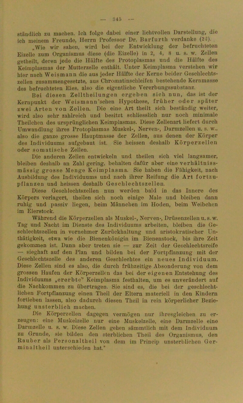 ständlich zu machen. Ich folge dabei einer lichtvollen Darstellung, die ich meinem Freunde, Herrn Professor Dr. Barfurth verdanke (22). „Wie wir sahen, wird bei der Entwicklung der befruchteten Eizelle zum Organismus diese (die Eizelle) in 2, 4, 8 u. s. w. Zellen getheilt, deren jede die Hälfte des Protoplasmas und die Hälfte des Keimplasmas der Mutterzelle enthält. Unter Keimplasma verstehen wir hier nach Weismann die aus jeder Hälfte der Kerne beider Geschlechts- zellen zusammengesetzte, aus Chromatinschleifen bestehende Kernmasse des befruchteten Eies, also die eigentliche Vererbungssubstanz. Bei diesen Zelltheilungen ergeben sich nun, das ist der Kernpunkt der Weismaun’sclien Hypothese, früher oder später zwei Arten von Zellen. Die eine Art theilt sich beständig weiter, wird also sehr zahlreich und besitzt schliesslich nur noch minimale Theilchen des ursprünglichen Keimplasmas. Diese Zellenart liefert durch Umwandlung ihres Protoplasmas Muskel-, Nerven-, Darmzellen u. s. w., also die ganze grosse Hauptmasse der Zellen, aus denen der Körper des Individuums aufgebaut ist. Sie heissen deshalb Körperzellen oder somatische Zellen. Die anderen Zellen entwickeln und theilen sich viel langsamer, bleiben deshalb an Zahl gering, behalten dafür aber eine verhältniss- mässig grosse Menge Keimplasma. Sie haben die Fähigkeit, nach Ausbildung des Individuums und nach ihrer Reifung die Art fortzu- pflanzen und heissen deshalb Geschlechtszellen. Diese Geschlechtszellen nun werden bald in das Innere des Körpers verlagert, theilen sich noch einige Male und bleiben dann ruhig und passiv liegen, beim Männchen im Hoden, beim Weibchen im Eierstock. Während die Körperzellen als Muskel-, Nerven-, Drüsenzellen u. s. w. Tag und Nacht im Dienste des Individuums arbeiten, bleiben die Ge- schlechtszellen in vornehmer Zurückhaltung und aristokratischer Un- thätigkeit, etwa wie die Bienenkönigin im Bienenstock, bis ihre Zeit gekommen ist. Dann aber treten sie — zur Zeit der Geschlechtsreife — sieghaft auf den Plan und bilden bei der Fortpflanzung mit der Geschlechtszelle des anderen Geschlechtes ein neues Individuum. Diese Zellen sind es also, die durch frühzeitige Absonderung von dem grossen Haufen der Körperzellen das bei der eigenen Entstehung des Individuums „ererbte” Keimplasma festhalten, um es unverändert auf die Nachkommen zu übertragen. Sie sind es, die bei der geschlecht- lichen Fortpflanzung einen Theil der Eltern materiell in den Kindern fortleben lassen, also dadurch diesen Theil in rein körperlicher Bezie- hung unsterblich machen. Die Körperzellen dagegen vermögen nur ihresgleichen zu er- zeugen: eine Muskelzelle nur eine Muskelzelle, eine Darmzelle eine Darmzelle u. s. w. Diese Zellen gehen sämmtlich mit dem Individuum zu Grunde, sie bilden den sterblichen Theil des Organismus, den Räuber als Personaltheil von dem im Princip unsterblichen Ger- min altheil unterschieden hat.”