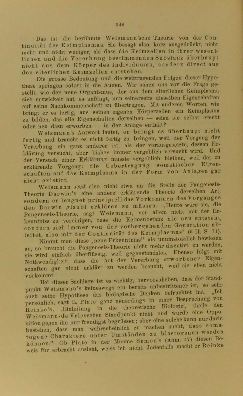 Das ist die berühmte Weismann’sche Theorie von der Con- tinuität des Keimplasmas. Sie besagt also, kurz ausgedrückt, nicht mehr und nicht weniger, als dass die Keimzellen in ihrer wesent- lichen und die Vererbung bestimmenden Substanz überhaupt nicht aus dem Körper des Individuums, sondern direct aus den elterlichen Keimzellen entstehen. Die grosse Bedeutung und die weittragenden Folgen dieser Hypo- these springen sofort in die Augen. Wir sahen uns vor die Frage ge- stellt, wie der neue Organismus, der aus dem elterlichen Keimplasma sich entwickelt hat, es anfängt, nun seinerseits dieselben Eigenschaften auf seine Nachkommenschaft zu übertragen. Mit anderen Worten, wie bringt er es fertig, aus seinen eigenen Körperzellen ein Keimplasma zu bilden, das alle Eigenschaften derselben — seien sie selbst ererbt oder neu dazu erworben — in der Anlage enthält? Weismann’s Antwort lautet, er bringt es überhaupt nicht fertig und braucht es nicht fertig zu bringen, weil der Vorgang der Vererbung ein ganz anderer ist, als der vorausgesetzte, dessen Er- klärung versucht, aber bisher immer vergeblich versucht wird. Und der Versuch einer Erklärung musste vergeblich bleiben, weil dei zu erklärende Vorgang: die Uebertragung somatischer Eigen- schaften auf das Keimplasma in der Form von Anlagen gar nicht existirt. Weismann setzt also nicht etwa an die Stelle der Pangenesis- Theorie Darwriu’s eine andere erklärende Theorie derselben Alt, sondern er leugnet principiell das Vorkommen des Vorganges den Darwin glaubt erklären zu müssen. „Heute wäre sie, d.ie Pangenesis-Theorie, sagt Weismann, vor allem nicht mit der Er- kenn tniss zu vereinigen, dass die Keimsubstanz nie neu entsteht, sondern sich immer von der vorhergehenden Geueratio^n ab- leitet also mit der Continuität des Keimplasmas” (5 II. S. 71). Nimmt man diese „neue Erkenntniss” als unumstösslich bewiesen an so braucht die Pangenesis-Theorie nicht mehr discutirt zu werden, sie wird einfach überflüssig, weil gegenstandslos. Ebenso folgt mit Notlrwendigkeit, dass die Art der Vererbung erworbener Eigen- schaften gar nicht erklärt zu werden braucht, weil sie eben nie t V°lk°Bei dieser Sachlage ist es wichtig, hervorzuheben, dass der Stand- punkt Weis mann’s keineswegs ein bereits unbestrittener is, so sei auch seine Hypothese das biologische Denken befruchtet hat. „ persönlich, sagt L. Plate ganz neuerdings in einer Besprechung Reinke’s, ,Einleitung in die theoretische Biologie, Weismann-de Vriesschen Standpunkt nicht und wurde> eine )pi sition gegen ihn nur freudigst begrüssen; aber eine sokhe kann nur d bestehen, dass man wahrscheinlich zu machen sucht, das togene Charaktere unter Umständen zu, b)ast°g® , diesen Be- gönnen” Ob Plate in der Mneme Semon s (Anm. 4.) ( weis für erbracht ansieht, weiss ich nicht. Jedenfalls macht ei ein e